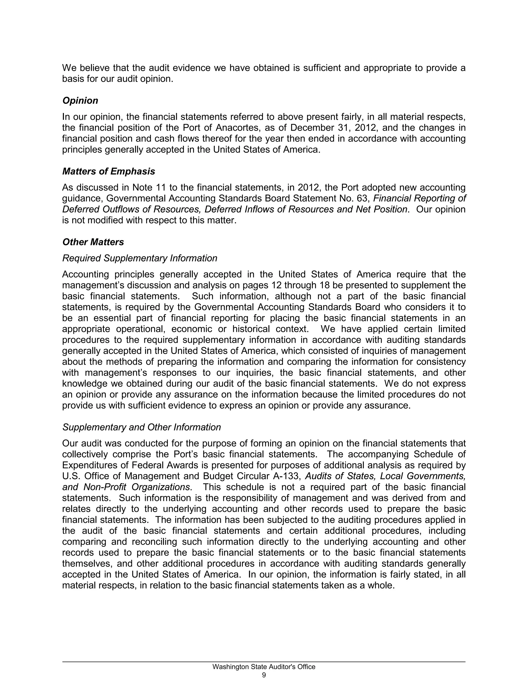 We believe that the audit evidence we have obtained is sufficient and appropriate to provide a
basis for our audit opinion.
Opinion
In our opinion, the financial statements referred to above present fairly, in all material respects,
the financial position of the Port of Anacortes, as of December 31, 2012, and the changes in
financial position and cash flows thereof for the year then ended in accordance with accounting
principles generally accepted in the United States of America.
Matters of Emphasis
As discussed in Note 11 to the financial statements, in 2012, the Port adopted new accounting
guidance, Governmental Accounting Standards Board Statement No. 63, Financial Reporting of
Deferred Outflows of Resources, Deferred Inflows of Resources and Net Position. Our opinion
is not modified with respect to this matter.
Other Matters
Required Supplementary Information
Accounting principles generally accepted in the United States of America require that the
management’s discussion and analysis on pages 12 through 18 be presented to supplement the
basic financial statements. Such information, although not a part of the basic financial
statements, is required by the Governmental Accounting Standards Board who considers it to
be an essential part of financial reporting for placing the basic financial statements in an
appropriate operational, economic or historical context. We have applied certain limited
procedures to the required supplementary information in accordance with auditing standards
generally accepted in the United States of America, which consisted of inquiries of management
about the methods of preparing the information and comparing the information for consistency
with management’s responses to our inquiries, the basic financial statements, and other
knowledge we obtained during our audit of the basic financial statements. We do not express
an opinion or provide any assurance on the information because the limited procedures do not
provide us with sufficient evidence to express an opinion or provide any assurance.
Supplementary and Other Information
Our audit was conducted for the purpose of forming an opinion on the financial statements that
collectively comprise the Port’s basic financial statements. The accompanying Schedule of
Expenditures of Federal Awards is presented for purposes of additional analysis as required by
U.S. Office of Management and Budget Circular A-133, Audits of States, Local Governments,
and Non-Profit Organizations. This schedule is not a required part of the basic financial
statements. Such information is the responsibility of management and was derived from and
relates directly to the underlying accounting and other records used to prepare the basic
financial statements. The information has been subjected to the auditing procedures applied in
the audit of the basic financial statements and certain additional procedures, including
comparing and reconciling such information directly to the underlying accounting and other
records used to prepare the basic financial statements or to the basic financial statements
themselves, and other additional procedures in accordance with auditing standards generally
accepted in the United States of America. In our opinion, the information is fairly stated, in all
material respects, in relation to the basic financial statements taken as a whole.
_________________________________________________________________________________________________________
Washington State Auditor's Office
9
 