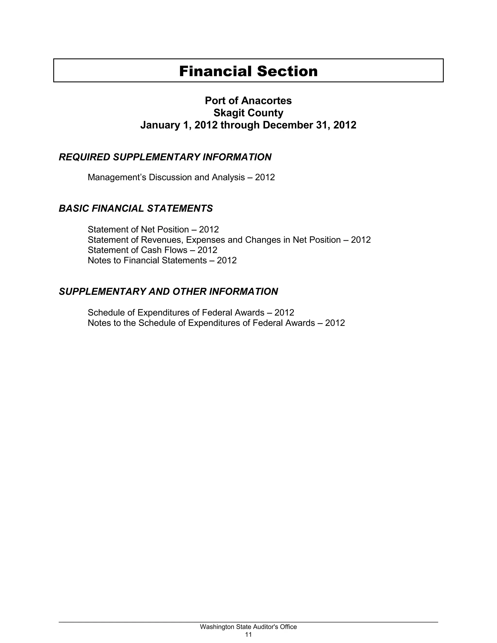 Financial Section
Port of Anacortes
Skagit County
January 1, 2012 through December 31, 2012
REQUIRED SUPPLEMENTARY INFORMATION
Management’s Discussion and Analysis – 2012
BASIC FINANCIAL STATEMENTS
Statement of Net Position – 2012
Statement of Revenues, Expenses and Changes in Net Position – 2012
Statement of Cash Flows – 2012
Notes to Financial Statements – 2012
SUPPLEMENTARY AND OTHER INFORMATION
Schedule of Expenditures of Federal Awards – 2012
Notes to the Schedule of Expenditures of Federal Awards – 2012
_________________________________________________________________________________________________________
Washington State Auditor's Office
11
 