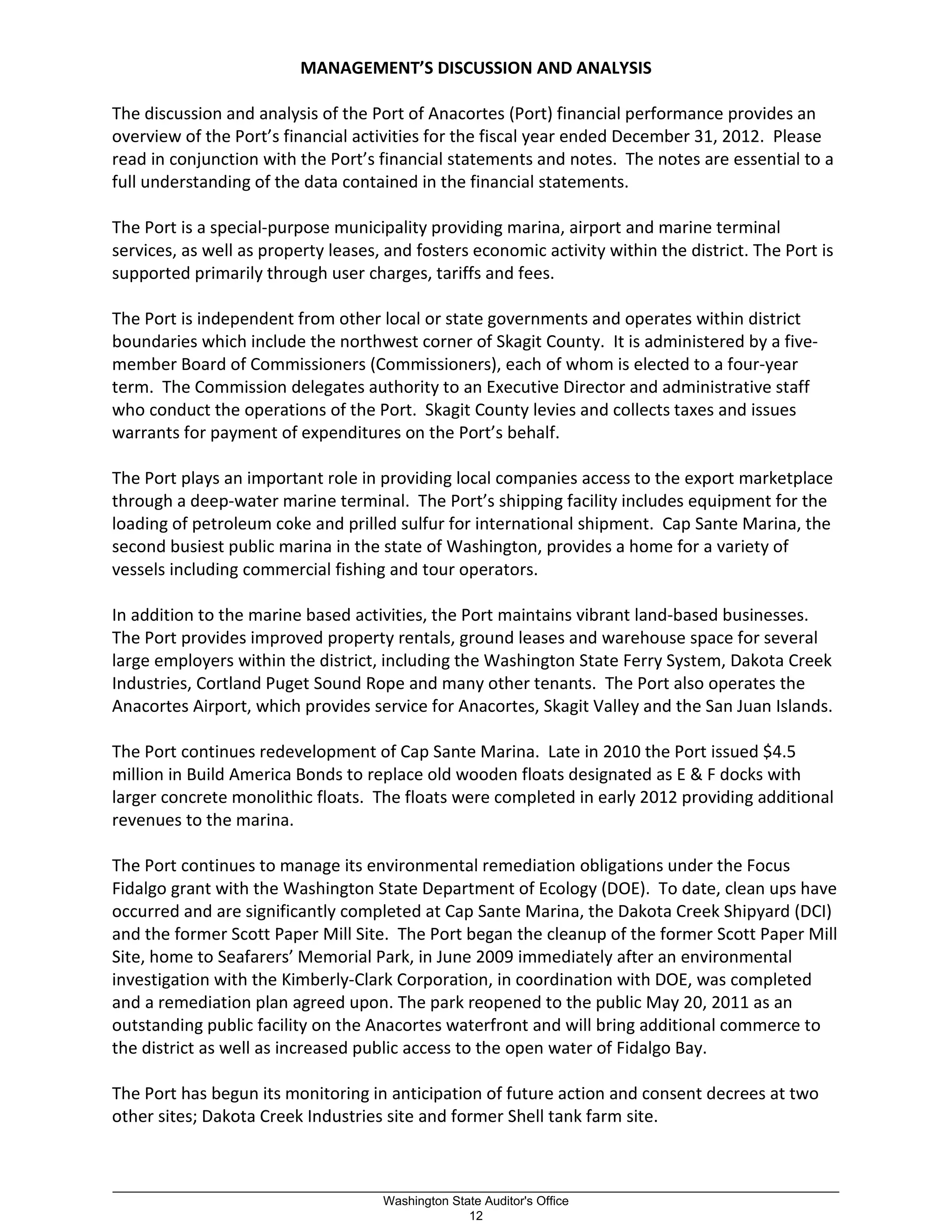 MANAGEMENT’S DISCUSSION AND ANALYSIS
The discussion and analysis of the Port of Anacortes (Port) financial performance provides an
overview of the Port’s financial activities for the fiscal year ended December 31, 2012. Please
read in conjunction with the Port’s financial statements and notes. The notes are essential to a
full understanding of the data contained in the financial statements.
The Port is a special-purpose municipality providing marina, airport and marine terminal
services, as well as property leases, and fosters economic activity within the district. The Port is
supported primarily through user charges, tariffs and fees.
The Port is independent from other local or state governments and operates within district
boundaries which include the northwest corner of Skagit County. It is administered by a five-
member Board of Commissioners (Commissioners), each of whom is elected to a four-year
term. The Commission delegates authority to an Executive Director and administrative staff
who conduct the operations of the Port. Skagit County levies and collects taxes and issues
warrants for payment of expenditures on the Port’s behalf.
The Port plays an important role in providing local companies access to the export marketplace
through a deep-water marine terminal. The Port’s shipping facility includes equipment for the
loading of petroleum coke and prilled sulfur for international shipment. Cap Sante Marina, the
second busiest public marina in the state of Washington, provides a home for a variety of
vessels including commercial fishing and tour operators.
In addition to the marine based activities, the Port maintains vibrant land-based businesses.
The Port provides improved property rentals, ground leases and warehouse space for several
large employers within the district, including the Washington State Ferry System, Dakota Creek
Industries, Cortland Puget Sound Rope and many other tenants. The Port also operates the
Anacortes Airport, which provides service for Anacortes, Skagit Valley and the San Juan Islands.
The Port continues redevelopment of Cap Sante Marina. Late in 2010 the Port issued $4.5
million in Build America Bonds to replace old wooden floats designated as E & F docks with
larger concrete monolithic floats. The floats were completed in early 2012 providing additional
revenues to the marina.
The Port continues to manage its environmental remediation obligations under the Focus
Fidalgo grant with the Washington State Department of Ecology (DOE). To date, clean ups have
occurred and are significantly completed at Cap Sante Marina, the Dakota Creek Shipyard (DCI)
and the former Scott Paper Mill Site. The Port began the cleanup of the former Scott Paper Mill
Site, home to Seafarers’ Memorial Park, in June 2009 immediately after an environmental
investigation with the Kimberly-Clark Corporation, in coordination with DOE, was completed
and a remediation plan agreed upon. The park reopened to the public May 20, 2011 as an
outstanding public facility on the Anacortes waterfront and will bring additional commerce to
the district as well as increased public access to the open water of Fidalgo Bay.
The Port has begun its monitoring in anticipation of future action and consent decrees at two
other sites; Dakota Creek Industries site and former Shell tank farm site.
_________________________________________________________________________________________________________
Washington State Auditor's Office
12
 