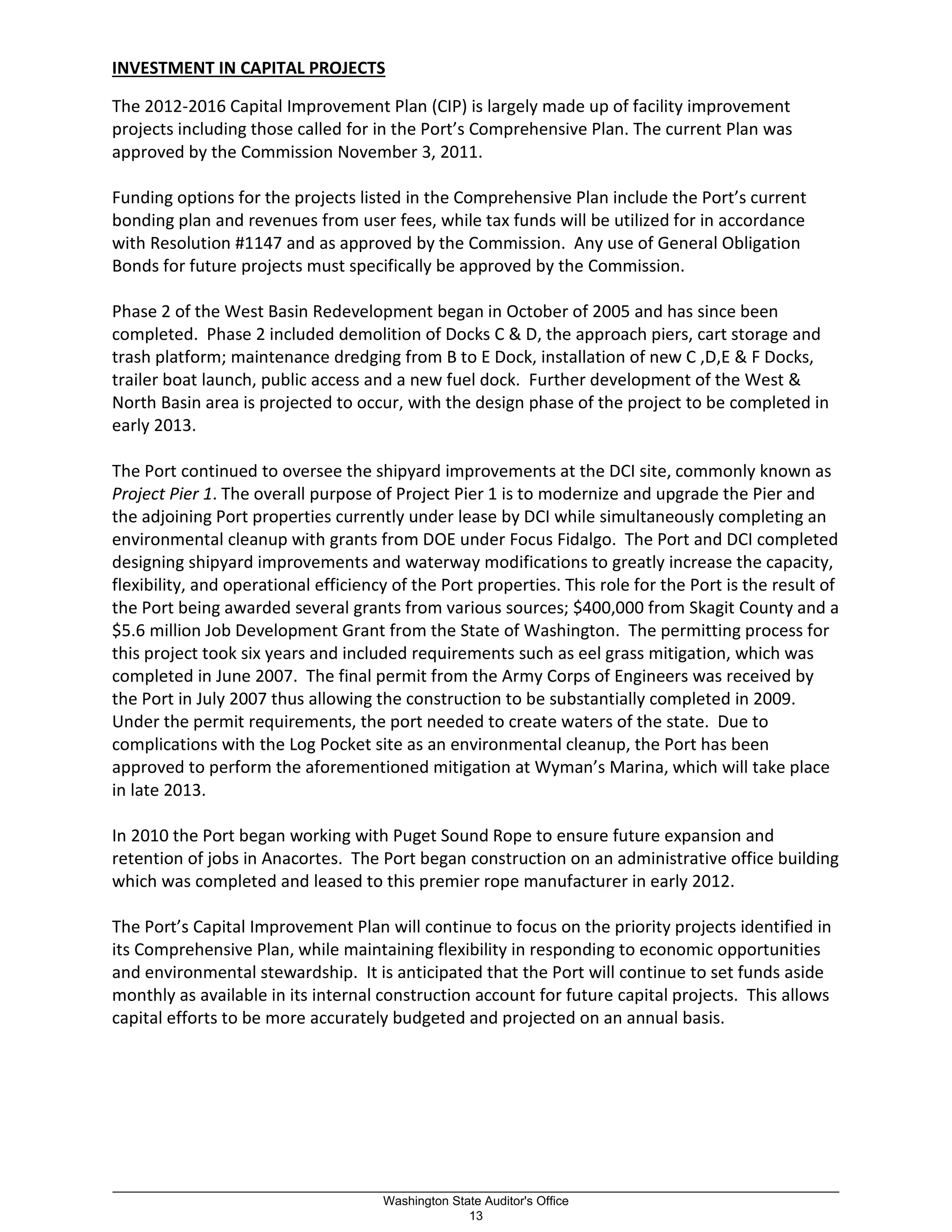 INVESTMENT IN CAPITAL PROJECTS
The 2012-2016 Capital Improvement Plan (CIP) is largely made up of facility improvement
projects including those called for in the Port’s Comprehensive Plan. The current Plan was
approved by the Commission November 3, 2011.
Funding options for the projects listed in the Comprehensive Plan include the Port’s current
bonding plan and revenues from user fees, while tax funds will be utilized for in accordance
with Resolution #1147 and as approved by the Commission. Any use of General Obligation
Bonds for future projects must specifically be approved by the Commission.
Phase 2 of the West Basin Redevelopment began in October of 2005 and has since been
completed. Phase 2 included demolition of Docks C & D, the approach piers, cart storage and
trash platform; maintenance dredging from B to E Dock, installation of new C ,D,E & F Docks,
trailer boat launch, public access and a new fuel dock. Further development of the West &
North Basin area is projected to occur, with the design phase of the project to be completed in
early 2013.
The Port continued to oversee the shipyard improvements at the DCI site, commonly known as
Project Pier 1. The overall purpose of Project Pier 1 is to modernize and upgrade the Pier and
the adjoining Port properties currently under lease by DCI while simultaneously completing an
environmental cleanup with grants from DOE under Focus Fidalgo. The Port and DCI completed
designing shipyard improvements and waterway modifications to greatly increase the capacity,
flexibility, and operational efficiency of the Port properties. This role for the Port is the result of
the Port being awarded several grants from various sources; $400,000 from Skagit County and a
$5.6 million Job Development Grant from the State of Washington. The permitting process for
this project took six years and included requirements such as eel grass mitigation, which was
completed in June 2007. The final permit from the Army Corps of Engineers was received by
the Port in July 2007 thus allowing the construction to be substantially completed in 2009.
Under the permit requirements, the port needed to create waters of the state. Due to
complications with the Log Pocket site as an environmental cleanup, the Port has been
approved to perform the aforementioned mitigation at Wyman’s Marina, which will take place
in late 2013.
In 2010 the Port began working with Puget Sound Rope to ensure future expansion and
retention of jobs in Anacortes. The Port began construction on an administrative office building
which was completed and leased to this premier rope manufacturer in early 2012.
The Port’s Capital Improvement Plan will continue to focus on the priority projects identified in
its Comprehensive Plan, while maintaining flexibility in responding to economic opportunities
and environmental stewardship. It is anticipated that the Port will continue to set funds aside
monthly as available in its internal construction account for future capital projects. This allows
capital efforts to be more accurately budgeted and projected on an annual basis.
_________________________________________________________________________________________________________
Washington State Auditor's Office
13
 