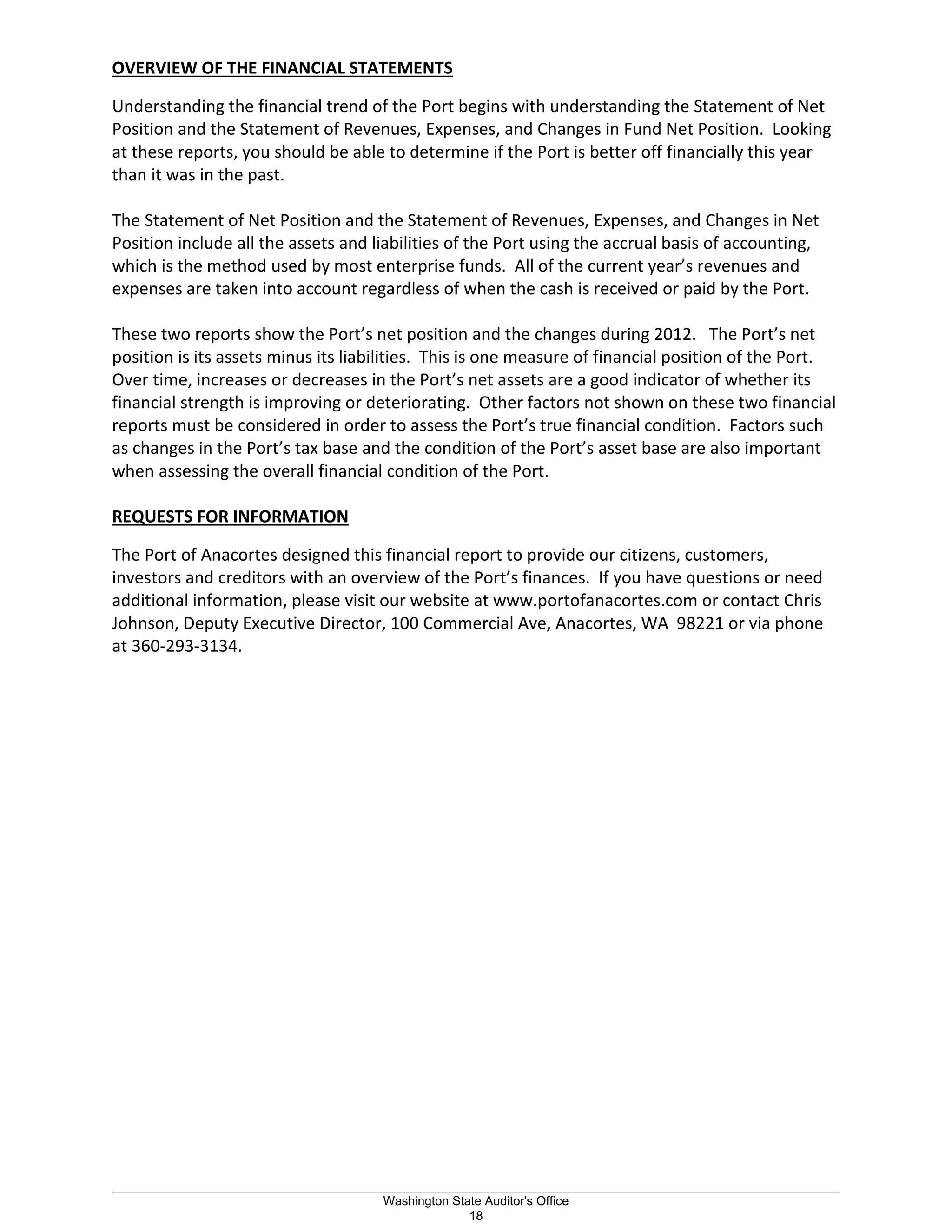 OVERVIEW OF THE FINANCIAL STATEMENTS
Understanding the financial trend of the Port begins with understanding the Statement of Net
Position and the Statement of Revenues, Expenses, and Changes in Fund Net Position. Looking
at these reports, you should be able to determine if the Port is better off financially this year
than it was in the past.
The Statement of Net Position and the Statement of Revenues, Expenses, and Changes in Net
Position include all the assets and liabilities of the Port using the accrual basis of accounting,
which is the method used by most enterprise funds. All of the current year’s revenues and
expenses are taken into account regardless of when the cash is received or paid by the Port.
These two reports show the Port’s net position and the changes during 2012. The Port’s net
position is its assets minus its liabilities. This is one measure of financial position of the Port.
Over time, increases or decreases in the Port’s net assets are a good indicator of whether its
financial strength is improving or deteriorating. Other factors not shown on these two financial
reports must be considered in order to assess the Port’s true financial condition. Factors such
as changes in the Port’s tax base and the condition of the Port’s asset base are also important
when assessing the overall financial condition of the Port.
REQUESTS FOR INFORMATION
The Port of Anacortes designed this financial report to provide our citizens, customers,
investors and creditors with an overview of the Port’s finances. If you have questions or need
additional information, please visit our website at www.portofanacortes.com or contact Chris
Johnson, Deputy Executive Director, 100 Commercial Ave, Anacortes, WA 98221 or via phone
at 360-293-3134.
_________________________________________________________________________________________________________
Washington State Auditor's Office
18
 