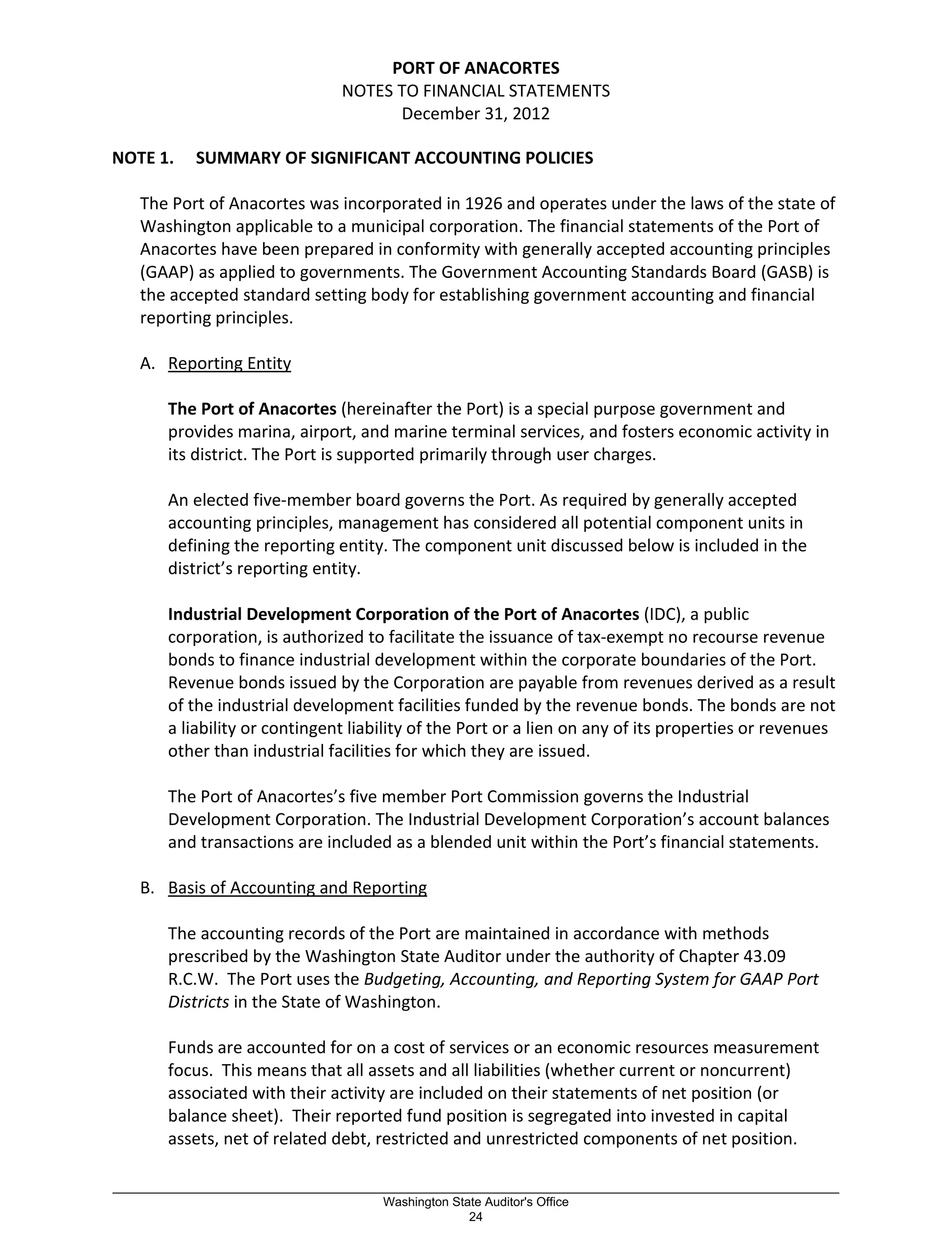 PORT OF ANACORTES
NOTES TO FINANCIAL STATEMENTS
December 31, 2012
NOTE 1. SUMMARY OF SIGNIFICANT ACCOUNTING POLICIES
The Port of Anacortes was incorporated in 1926 and operates under the laws of the state of
Washington applicable to a municipal corporation. The financial statements of the Port of
Anacortes have been prepared in conformity with generally accepted accounting principles
(GAAP) as applied to governments. The Government Accounting Standards Board (GASB) is
the accepted standard setting body for establishing government accounting and financial
reporting principles.
A. Reporting Entity
The Port of Anacortes (hereinafter the Port) is a special purpose government and
provides marina, airport, and marine terminal services, and fosters economic activity in
its district. The Port is supported primarily through user charges.
An elected five-member board governs the Port. As required by generally accepted
accounting principles, management has considered all potential component units in
defining the reporting entity. The component unit discussed below is included in the
district’s reporting entity.
Industrial Development Corporation of the Port of Anacortes (IDC), a public
corporation, is authorized to facilitate the issuance of tax-exempt no recourse revenue
bonds to finance industrial development within the corporate boundaries of the Port.
Revenue bonds issued by the Corporation are payable from revenues derived as a result
of the industrial development facilities funded by the revenue bonds. The bonds are not
a liability or contingent liability of the Port or a lien on any of its properties or revenues
other than industrial facilities for which they are issued.
The Port of Anacortes’s five member Port Commission governs the Industrial
Development Corporation. The Industrial Development Corporation’s account balances
and transactions are included as a blended unit within the Port’s financial statements.
B. Basis of Accounting and Reporting
The accounting records of the Port are maintained in accordance with methods
prescribed by the Washington State Auditor under the authority of Chapter 43.09
R.C.W. The Port uses the Budgeting, Accounting, and Reporting System for GAAP Port
Districts in the State of Washington.
Funds are accounted for on a cost of services or an economic resources measurement
focus. This means that all assets and all liabilities (whether current or noncurrent)
associated with their activity are included on their statements of net position (or
balance sheet). Their reported fund position is segregated into invested in capital
assets, net of related debt, restricted and unrestricted components of net position.
_________________________________________________________________________________________________________
Washington State Auditor's Office
24
 