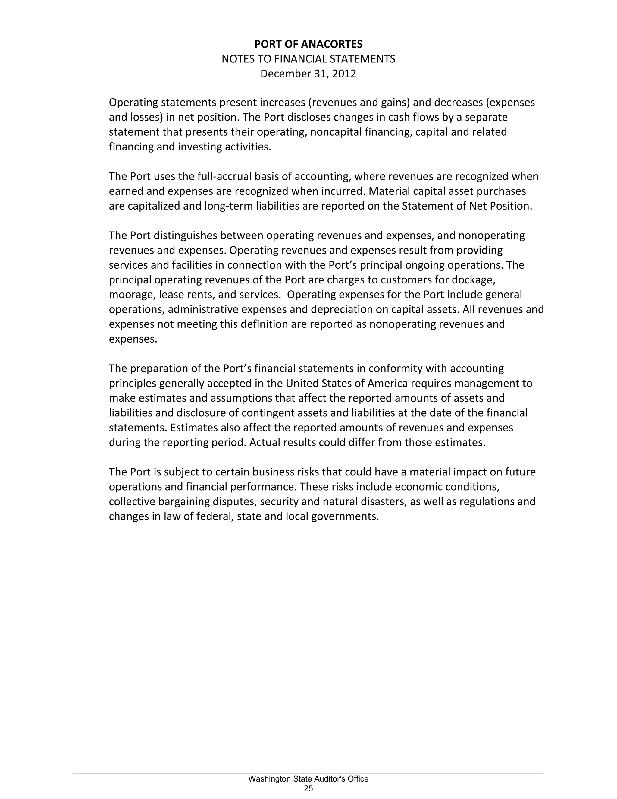 PORT OF ANACORTES
NOTES TO FINANCIAL STATEMENTS
December 31, 2012
Operating statements present increases (revenues and gains) and decreases (expenses
and losses) in net position. The Port discloses changes in cash flows by a separate
statement that presents their operating, noncapital financing, capital and related
financing and investing activities.
The Port uses the full-accrual basis of accounting, where revenues are recognized when
earned and expenses are recognized when incurred. Material capital asset purchases
are capitalized and long-term liabilities are reported on the Statement of Net Position.
The Port distinguishes between operating revenues and expenses, and nonoperating
revenues and expenses. Operating revenues and expenses result from providing
services and facilities in connection with the Port’s principal ongoing operations. The
principal operating revenues of the Port are charges to customers for dockage,
moorage, lease rents, and services. Operating expenses for the Port include general
operations, administrative expenses and depreciation on capital assets. All revenues and
expenses not meeting this definition are reported as nonoperating revenues and
expenses.
The preparation of the Port’s financial statements in conformity with accounting
principles generally accepted in the United States of America requires management to
make estimates and assumptions that affect the reported amounts of assets and
liabilities and disclosure of contingent assets and liabilities at the date of the financial
statements. Estimates also affect the reported amounts of revenues and expenses
during the reporting period. Actual results could differ from those estimates.
The Port is subject to certain business risks that could have a material impact on future
operations and financial performance. These risks include economic conditions,
collective bargaining disputes, security and natural disasters, as well as regulations and
changes in law of federal, state and local governments.
_________________________________________________________________________________________________________
Washington State Auditor's Office
25
 