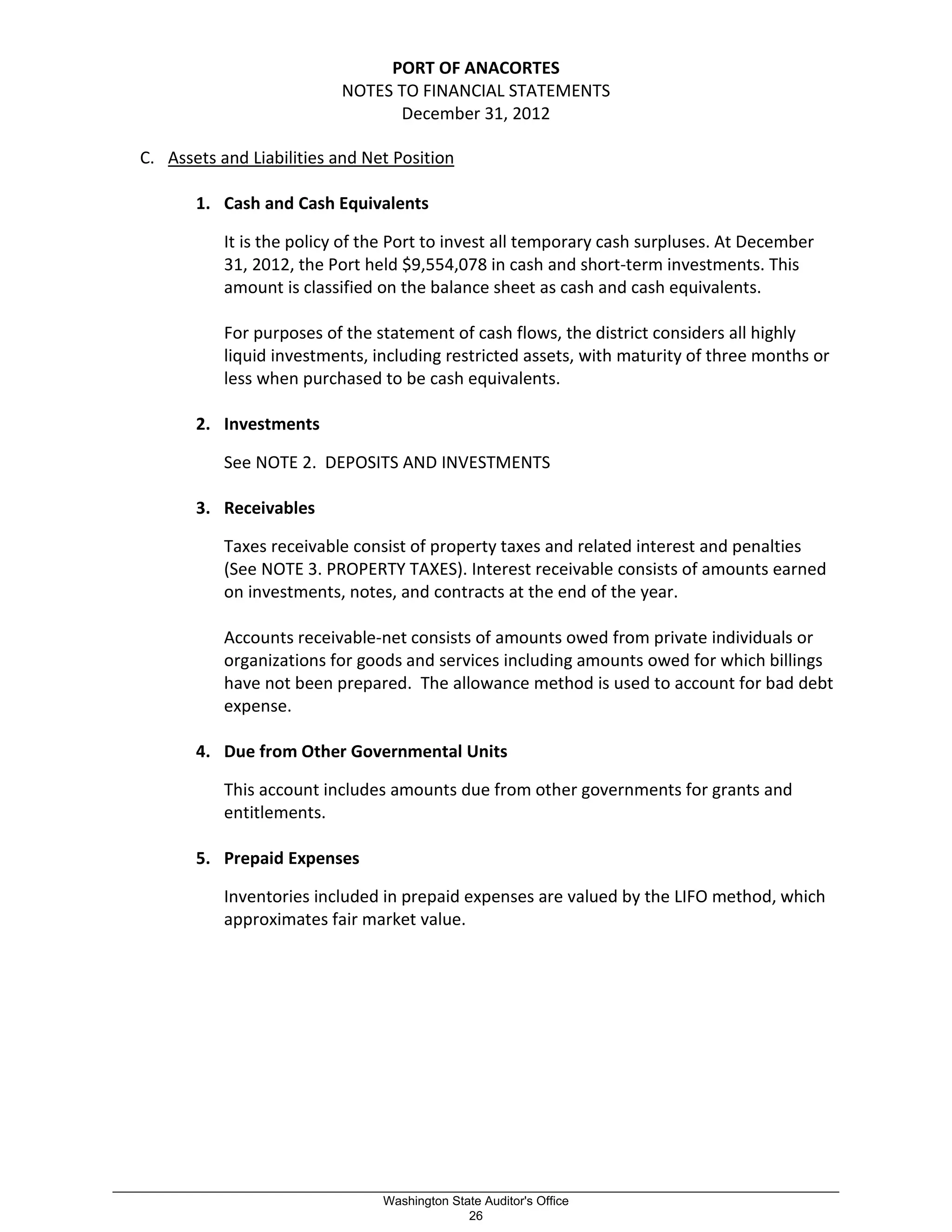 PORT OF ANACORTES
NOTES TO FINANCIAL STATEMENTS
December 31, 2012
C. Assets and Liabilities and Net Position
1. Cash and Cash Equivalents
It is the policy of the Port to invest all temporary cash surpluses. At December
31, 2012, the Port held $9,554,078 in cash and short-term investments. This
amount is classified on the balance sheet as cash and cash equivalents.
For purposes of the statement of cash flows, the district considers all highly
liquid investments, including restricted assets, with maturity of three months or
less when purchased to be cash equivalents.
2. Investments
See NOTE 2. DEPOSITS AND INVESTMENTS
3. Receivables
Taxes receivable consist of property taxes and related interest and penalties
(See NOTE 3. PROPERTY TAXES). Interest receivable consists of amounts earned
on investments, notes, and contracts at the end of the year.
Accounts receivable-net consists of amounts owed from private individuals or
organizations for goods and services including amounts owed for which billings
have not been prepared. The allowance method is used to account for bad debt
expense.
4. Due from Other Governmental Units
This account includes amounts due from other governments for grants and
entitlements.
5. Prepaid Expenses
Inventories included in prepaid expenses are valued by the LIFO method, which
approximates fair market value.
_________________________________________________________________________________________________________
Washington State Auditor's Office
26
 