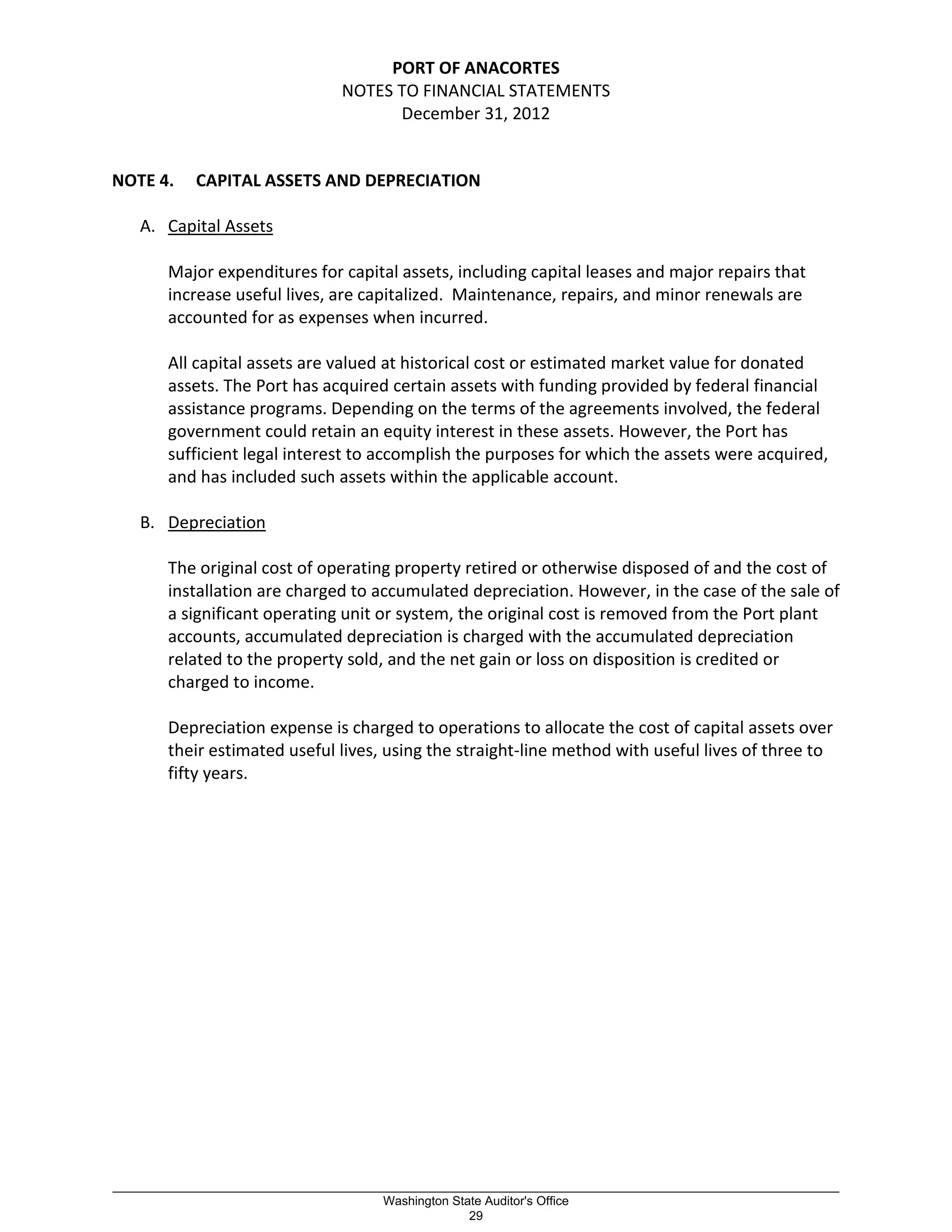 PORT OF ANACORTES
NOTES TO FINANCIAL STATEMENTS
December 31, 2012
NOTE 4. CAPITAL ASSETS AND DEPRECIATION
A. Capital Assets
Major expenditures for capital assets, including capital leases and major repairs that
increase useful lives, are capitalized. Maintenance, repairs, and minor renewals are
accounted for as expenses when incurred.
All capital assets are valued at historical cost or estimated market value for donated
assets. The Port has acquired certain assets with funding provided by federal financial
assistance programs. Depending on the terms of the agreements involved, the federal
government could retain an equity interest in these assets. However, the Port has
sufficient legal interest to accomplish the purposes for which the assets were acquired,
and has included such assets within the applicable account.
B. Depreciation
The original cost of operating property retired or otherwise disposed of and the cost of
installation are charged to accumulated depreciation. However, in the case of the sale of
a significant operating unit or system, the original cost is removed from the Port plant
accounts, accumulated depreciation is charged with the accumulated depreciation
related to the property sold, and the net gain or loss on disposition is credited or
charged to income.
Depreciation expense is charged to operations to allocate the cost of capital assets over
their estimated useful lives, using the straight-line method with useful lives of three to
fifty years.
_________________________________________________________________________________________________________
Washington State Auditor's Office
29
 