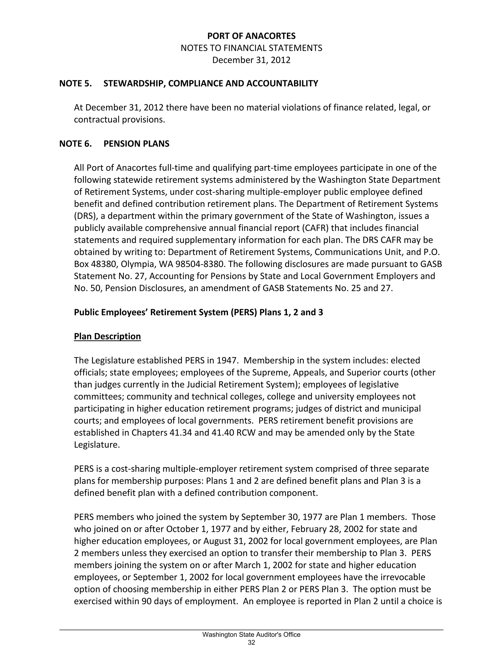 PORT OF ANACORTES
NOTES TO FINANCIAL STATEMENTS
December 31, 2012
NOTE 5. STEWARDSHIP, COMPLIANCE AND ACCOUNTABILITY
At December 31, 2012 there have been no material violations of finance related, legal, or
contractual provisions.
NOTE 6. PENSION PLANS
All Port of Anacortes full-time and qualifying part-time employees participate in one of the
following statewide retirement systems administered by the Washington State Department
of Retirement Systems, under cost-sharing multiple-employer public employee defined
benefit and defined contribution retirement plans. The Department of Retirement Systems
(DRS), a department within the primary government of the State of Washington, issues a
publicly available comprehensive annual financial report (CAFR) that includes financial
statements and required supplementary information for each plan. The DRS CAFR may be
obtained by writing to: Department of Retirement Systems, Communications Unit, and P.O.
Box 48380, Olympia, WA 98504-8380. The following disclosures are made pursuant to GASB
Statement No. 27, Accounting for Pensions by State and Local Government Employers and
No. 50, Pension Disclosures, an amendment of GASB Statements No. 25 and 27.
Public Employees’ Retirement System (PERS) Plans 1, 2 and 3
Plan Description
The Legislature established PERS in 1947. Membership in the system includes: elected
officials; state employees; employees of the Supreme, Appeals, and Superior courts (other
than judges currently in the Judicial Retirement System); employees of legislative
committees; community and technical colleges, college and university employees not
participating in higher education retirement programs; judges of district and municipal
courts; and employees of local governments. PERS retirement benefit provisions are
established in Chapters 41.34 and 41.40 RCW and may be amended only by the State
Legislature.
PERS is a cost-sharing multiple-employer retirement system comprised of three separate
plans for membership purposes: Plans 1 and 2 are defined benefit plans and Plan 3 is a
defined benefit plan with a defined contribution component.
PERS members who joined the system by September 30, 1977 are Plan 1 members. Those
who joined on or after October 1, 1977 and by either, February 28, 2002 for state and
higher education employees, or August 31, 2002 for local government employees, are Plan
2 members unless they exercised an option to transfer their membership to Plan 3. PERS
members joining the system on or after March 1, 2002 for state and higher education
employees, or September 1, 2002 for local government employees have the irrevocable
option of choosing membership in either PERS Plan 2 or PERS Plan 3. The option must be
exercised within 90 days of employment. An employee is reported in Plan 2 until a choice is
_________________________________________________________________________________________________________
Washington State Auditor's Office
32
 