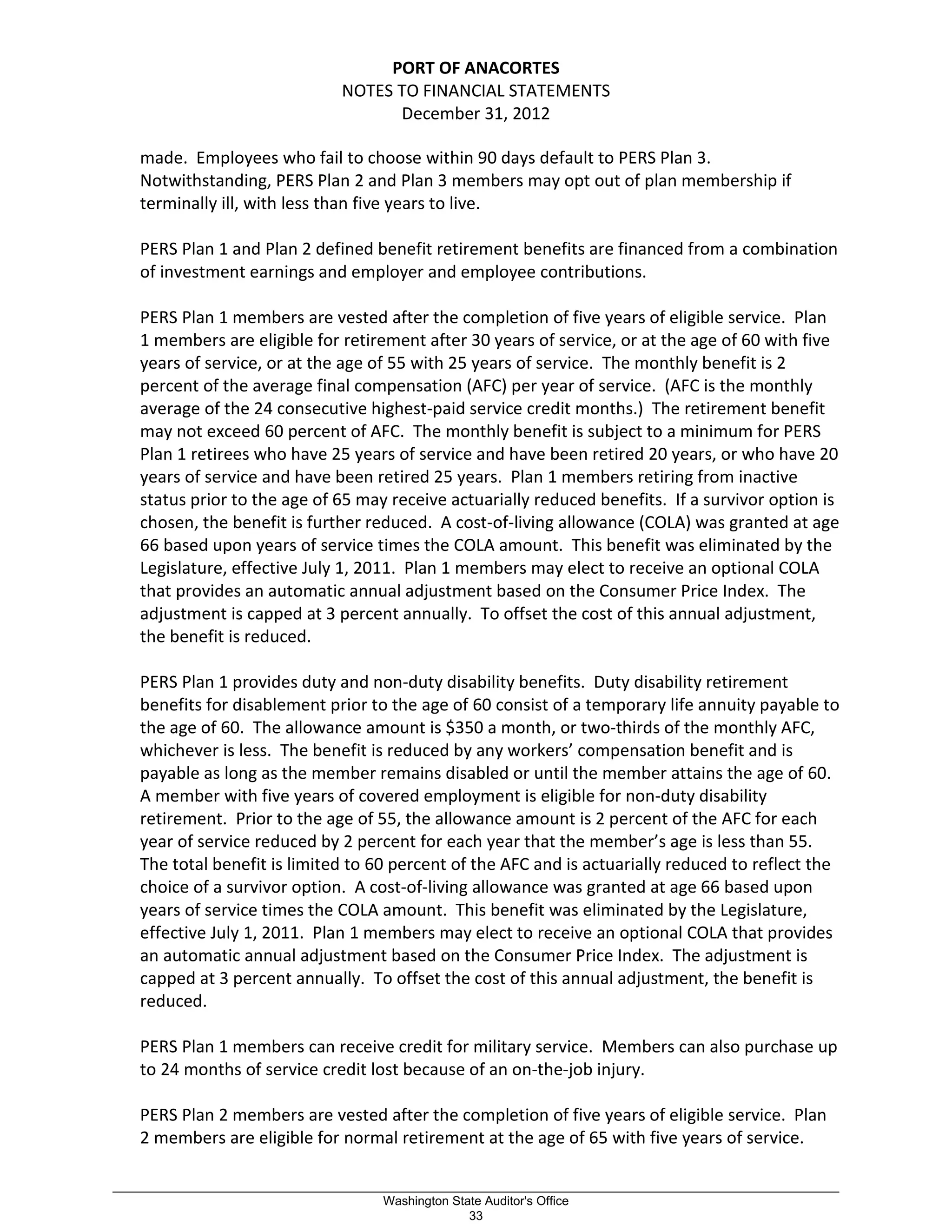PORT OF ANACORTES
NOTES TO FINANCIAL STATEMENTS
December 31, 2012
made. Employees who fail to choose within 90 days default to PERS Plan 3.
Notwithstanding, PERS Plan 2 and Plan 3 members may opt out of plan membership if
terminally ill, with less than five years to live.
PERS Plan 1 and Plan 2 defined benefit retirement benefits are financed from a combination
of investment earnings and employer and employee contributions.
PERS Plan 1 members are vested after the completion of five years of eligible service. Plan
1 members are eligible for retirement after 30 years of service, or at the age of 60 with five
years of service, or at the age of 55 with 25 years of service. The monthly benefit is 2
percent of the average final compensation (AFC) per year of service. (AFC is the monthly
average of the 24 consecutive highest-paid service credit months.) The retirement benefit
may not exceed 60 percent of AFC. The monthly benefit is subject to a minimum for PERS
Plan 1 retirees who have 25 years of service and have been retired 20 years, or who have 20
years of service and have been retired 25 years. Plan 1 members retiring from inactive
status prior to the age of 65 may receive actuarially reduced benefits. If a survivor option is
chosen, the benefit is further reduced. A cost-of-living allowance (COLA) was granted at age
66 based upon years of service times the COLA amount. This benefit was eliminated by the
Legislature, effective July 1, 2011. Plan 1 members may elect to receive an optional COLA
that provides an automatic annual adjustment based on the Consumer Price Index. The
adjustment is capped at 3 percent annually. To offset the cost of this annual adjustment,
the benefit is reduced.
PERS Plan 1 provides duty and non-duty disability benefits. Duty disability retirement
benefits for disablement prior to the age of 60 consist of a temporary life annuity payable to
the age of 60. The allowance amount is $350 a month, or two-thirds of the monthly AFC,
whichever is less. The benefit is reduced by any workers’ compensation benefit and is
payable as long as the member remains disabled or until the member attains the age of 60.
A member with five years of covered employment is eligible for non-duty disability
retirement. Prior to the age of 55, the allowance amount is 2 percent of the AFC for each
year of service reduced by 2 percent for each year that the member’s age is less than 55.
The total benefit is limited to 60 percent of the AFC and is actuarially reduced to reflect the
choice of a survivor option. A cost-of-living allowance was granted at age 66 based upon
years of service times the COLA amount. This benefit was eliminated by the Legislature,
effective July 1, 2011. Plan 1 members may elect to receive an optional COLA that provides
an automatic annual adjustment based on the Consumer Price Index. The adjustment is
capped at 3 percent annually. To offset the cost of this annual adjustment, the benefit is
reduced.
PERS Plan 1 members can receive credit for military service. Members can also purchase up
to 24 months of service credit lost because of an on-the-job injury.
PERS Plan 2 members are vested after the completion of five years of eligible service. Plan
2 members are eligible for normal retirement at the age of 65 with five years of service.
_________________________________________________________________________________________________________
Washington State Auditor's Office
33
 