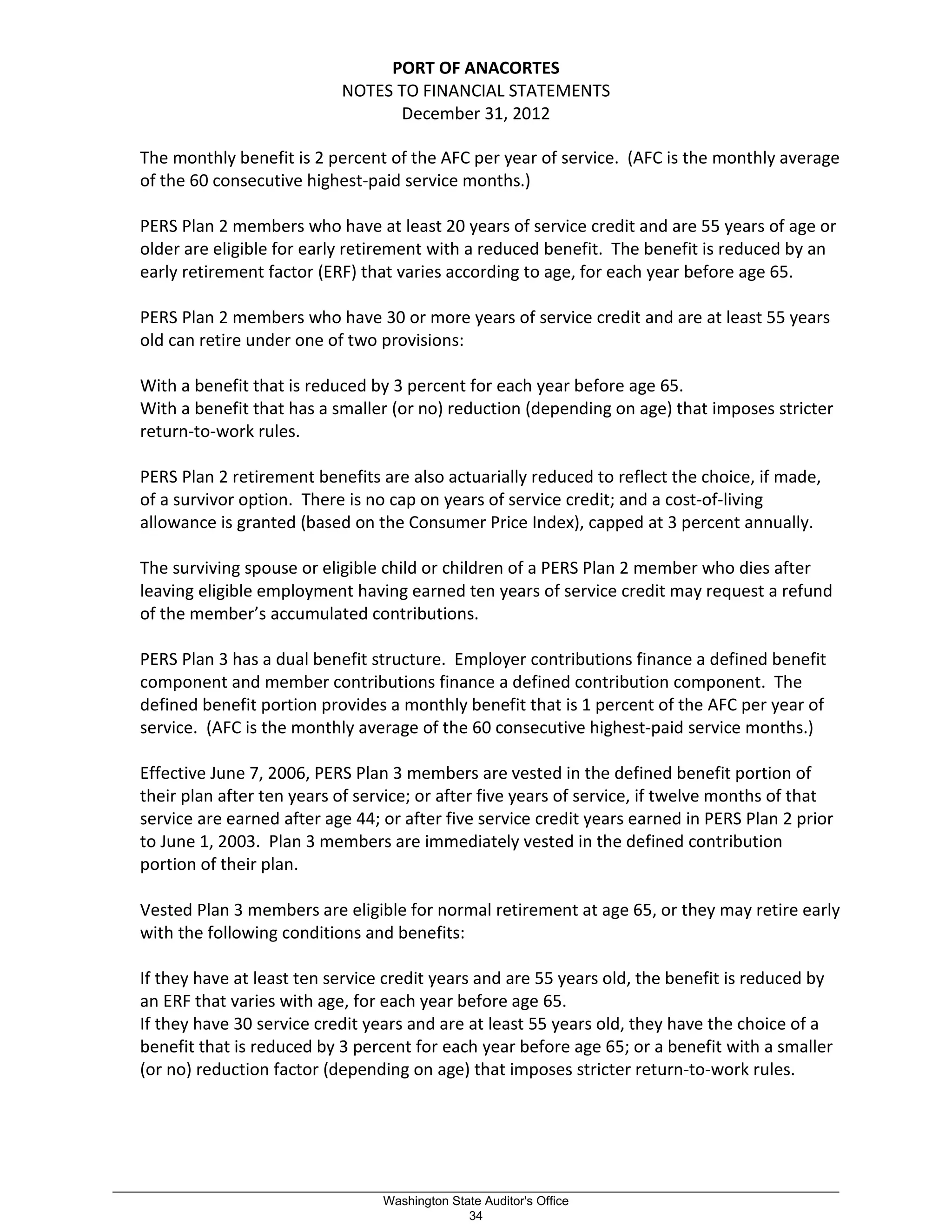 PORT OF ANACORTES
NOTES TO FINANCIAL STATEMENTS
December 31, 2012
The monthly benefit is 2 percent of the AFC per year of service. (AFC is the monthly average
of the 60 consecutive highest-paid service months.)
PERS Plan 2 members who have at least 20 years of service credit and are 55 years of age or
older are eligible for early retirement with a reduced benefit. The benefit is reduced by an
early retirement factor (ERF) that varies according to age, for each year before age 65.
PERS Plan 2 members who have 30 or more years of service credit and are at least 55 years
old can retire under one of two provisions:
With a benefit that is reduced by 3 percent for each year before age 65.
With a benefit that has a smaller (or no) reduction (depending on age) that imposes stricter
return-to-work rules.
PERS Plan 2 retirement benefits are also actuarially reduced to reflect the choice, if made,
of a survivor option. There is no cap on years of service credit; and a cost-of-living
allowance is granted (based on the Consumer Price Index), capped at 3 percent annually.
The surviving spouse or eligible child or children of a PERS Plan 2 member who dies after
leaving eligible employment having earned ten years of service credit may request a refund
of the member’s accumulated contributions.
PERS Plan 3 has a dual benefit structure. Employer contributions finance a defined benefit
component and member contributions finance a defined contribution component. The
defined benefit portion provides a monthly benefit that is 1 percent of the AFC per year of
service. (AFC is the monthly average of the 60 consecutive highest-paid service months.)
Effective June 7, 2006, PERS Plan 3 members are vested in the defined benefit portion of
their plan after ten years of service; or after five years of service, if twelve months of that
service are earned after age 44; or after five service credit years earned in PERS Plan 2 prior
to June 1, 2003. Plan 3 members are immediately vested in the defined contribution
portion of their plan.
Vested Plan 3 members are eligible for normal retirement at age 65, or they may retire early
with the following conditions and benefits:
If they have at least ten service credit years and are 55 years old, the benefit is reduced by
an ERF that varies with age, for each year before age 65.
If they have 30 service credit years and are at least 55 years old, they have the choice of a
benefit that is reduced by 3 percent for each year before age 65; or a benefit with a smaller
(or no) reduction factor (depending on age) that imposes stricter return-to-work rules.
_________________________________________________________________________________________________________
Washington State Auditor's Office
34
 