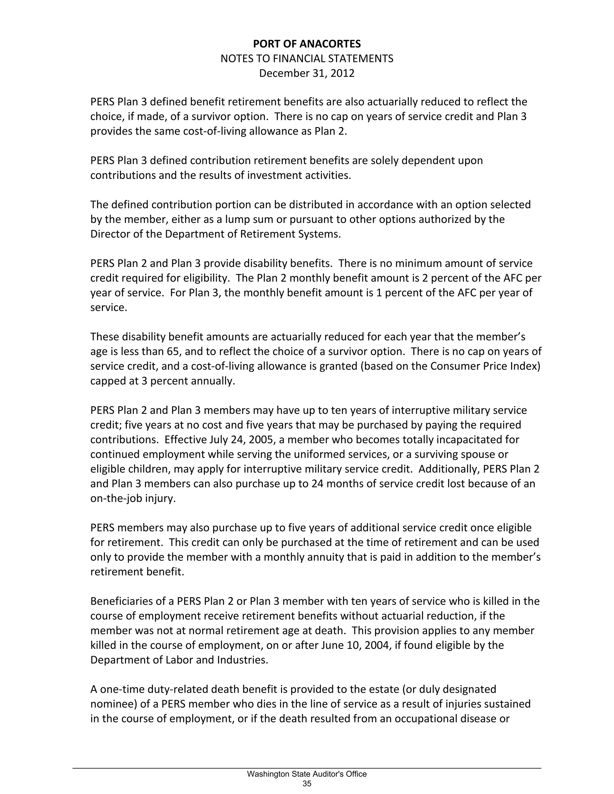 PORT OF ANACORTES
NOTES TO FINANCIAL STATEMENTS
December 31, 2012
PERS Plan 3 defined benefit retirement benefits are also actuarially reduced to reflect the
choice, if made, of a survivor option. There is no cap on years of service credit and Plan 3
provides the same cost-of-living allowance as Plan 2.
PERS Plan 3 defined contribution retirement benefits are solely dependent upon
contributions and the results of investment activities.
The defined contribution portion can be distributed in accordance with an option selected
by the member, either as a lump sum or pursuant to other options authorized by the
Director of the Department of Retirement Systems.
PERS Plan 2 and Plan 3 provide disability benefits. There is no minimum amount of service
credit required for eligibility. The Plan 2 monthly benefit amount is 2 percent of the AFC per
year of service. For Plan 3, the monthly benefit amount is 1 percent of the AFC per year of
service.
These disability benefit amounts are actuarially reduced for each year that the member’s
age is less than 65, and to reflect the choice of a survivor option. There is no cap on years of
service credit, and a cost-of-living allowance is granted (based on the Consumer Price Index)
capped at 3 percent annually.
PERS Plan 2 and Plan 3 members may have up to ten years of interruptive military service
credit; five years at no cost and five years that may be purchased by paying the required
contributions. Effective July 24, 2005, a member who becomes totally incapacitated for
continued employment while serving the uniformed services, or a surviving spouse or
eligible children, may apply for interruptive military service credit. Additionally, PERS Plan 2
and Plan 3 members can also purchase up to 24 months of service credit lost because of an
on-the-job injury.
PERS members may also purchase up to five years of additional service credit once eligible
for retirement. This credit can only be purchased at the time of retirement and can be used
only to provide the member with a monthly annuity that is paid in addition to the member’s
retirement benefit.
Beneficiaries of a PERS Plan 2 or Plan 3 member with ten years of service who is killed in the
course of employment receive retirement benefits without actuarial reduction, if the
member was not at normal retirement age at death. This provision applies to any member
killed in the course of employment, on or after June 10, 2004, if found eligible by the
Department of Labor and Industries.
A one-time duty-related death benefit is provided to the estate (or duly designated
nominee) of a PERS member who dies in the line of service as a result of injuries sustained
in the course of employment, or if the death resulted from an occupational disease or
_________________________________________________________________________________________________________
Washington State Auditor's Office
35
 