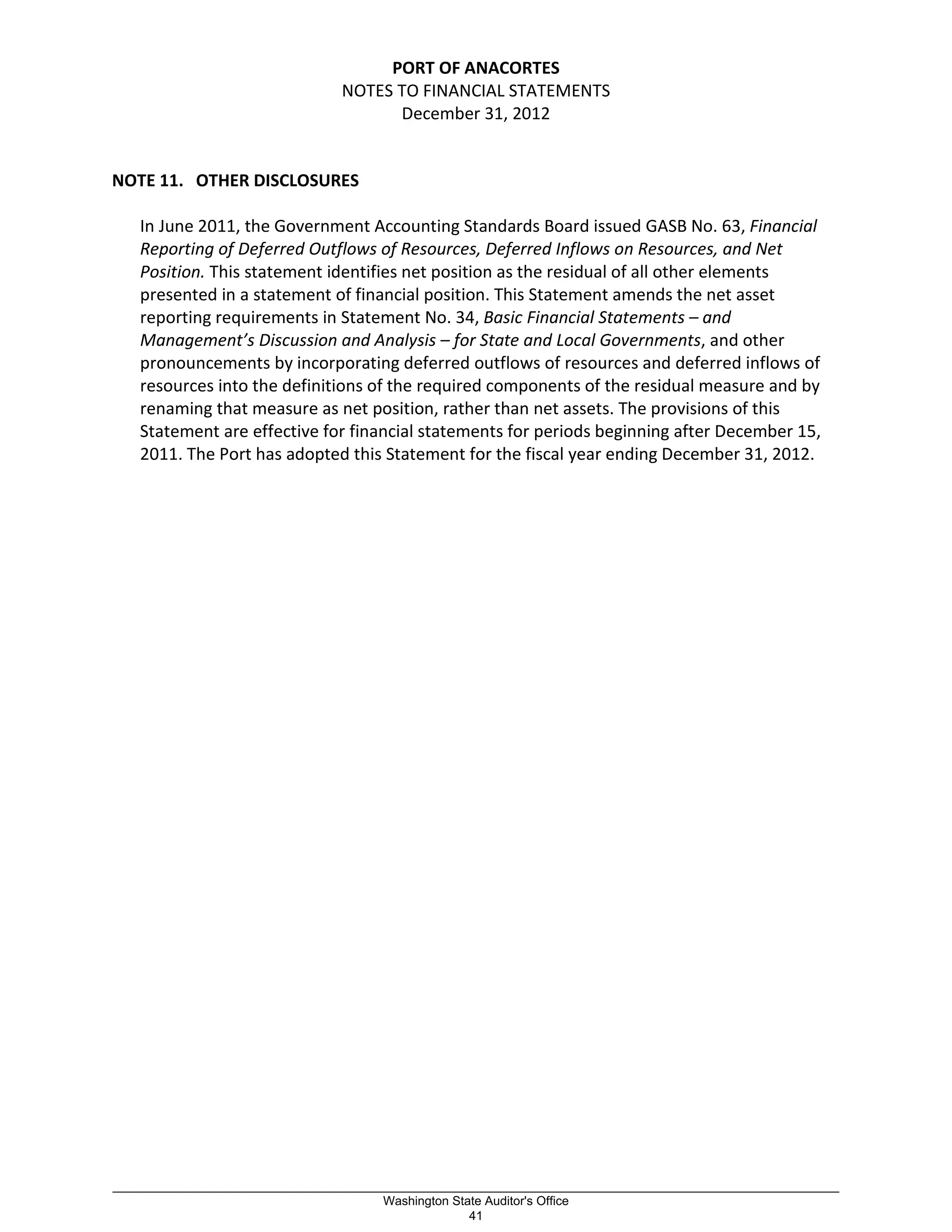 PORT OF ANACORTES
NOTES TO FINANCIAL STATEMENTS
December 31, 2012
NOTE 11. OTHER DISCLOSURES
In June 2011, the Government Accounting Standards Board issued GASB No. 63, Financial
Reporting of Deferred Outflows of Resources, Deferred Inflows on Resources, and Net
Position. This statement identifies net position as the residual of all other elements
presented in a statement of financial position. This Statement amends the net asset
reporting requirements in Statement No. 34, Basic Financial Statements – and
Management’s Discussion and Analysis – for State and Local Governments, and other
pronouncements by incorporating deferred outflows of resources and deferred inflows of
resources into the definitions of the required components of the residual measure and by
renaming that measure as net position, rather than net assets. The provisions of this
Statement are effective for financial statements for periods beginning after December 15,
2011. The Port has adopted this Statement for the fiscal year ending December 31, 2012.
_________________________________________________________________________________________________________
Washington State Auditor's Office
41
 