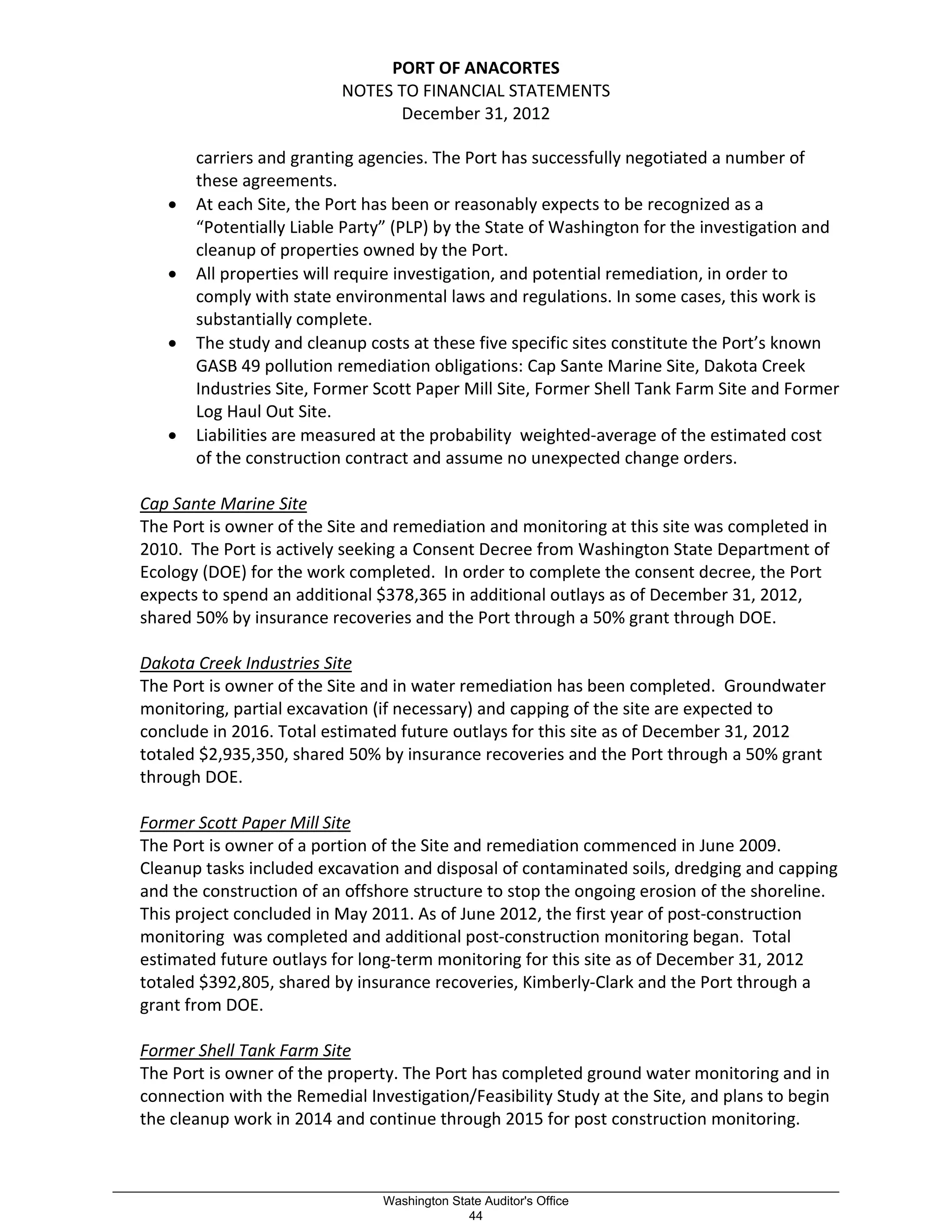 PORT OF ANACORTES
NOTES TO FINANCIAL STATEMENTS
December 31, 2012
carriers and granting agencies. The Port has successfully negotiated a number of
these agreements.
• At each Site, the Port has been or reasonably expects to be recognized as a
“Potentially Liable Party” (PLP) by the State of Washington for the investigation and
cleanup of properties owned by the Port.
• All properties will require investigation, and potential remediation, in order to
comply with state environmental laws and regulations. In some cases, this work is
substantially complete.
• The study and cleanup costs at these five specific sites constitute the Port’s known
GASB 49 pollution remediation obligations: Cap Sante Marine Site, Dakota Creek
Industries Site, Former Scott Paper Mill Site, Former Shell Tank Farm Site and Former
Log Haul Out Site.
• Liabilities are measured at the probability weighted-average of the estimated cost
of the construction contract and assume no unexpected change orders.
Cap Sante Marine Site
The Port is owner of the Site and remediation and monitoring at this site was completed in
2010. The Port is actively seeking a Consent Decree from Washington State Department of
Ecology (DOE) for the work completed. In order to complete the consent decree, the Port
expects to spend an additional $378,365 in additional outlays as of December 31, 2012,
shared 50% by insurance recoveries and the Port through a 50% grant through DOE.
Dakota Creek Industries Site
The Port is owner of the Site and in water remediation has been completed. Groundwater
monitoring, partial excavation (if necessary) and capping of the site are expected to
conclude in 2016. Total estimated future outlays for this site as of December 31, 2012
totaled $2,935,350, shared 50% by insurance recoveries and the Port through a 50% grant
through DOE.
Former Scott Paper Mill Site
The Port is owner of a portion of the Site and remediation commenced in June 2009.
Cleanup tasks included excavation and disposal of contaminated soils, dredging and capping
and the construction of an offshore structure to stop the ongoing erosion of the shoreline.
This project concluded in May 2011. As of June 2012, the first year of post-construction
monitoring was completed and additional post-construction monitoring began. Total
estimated future outlays for long-term monitoring for this site as of December 31, 2012
totaled $392,805, shared by insurance recoveries, Kimberly-Clark and the Port through a
grant from DOE.
Former Shell Tank Farm Site
The Port is owner of the property. The Port has completed ground water monitoring and in
connection with the Remedial Investigation/Feasibility Study at the Site, and plans to begin
the cleanup work in 2014 and continue through 2015 for post construction monitoring.
_________________________________________________________________________________________________________
Washington State Auditor's Office
44
 