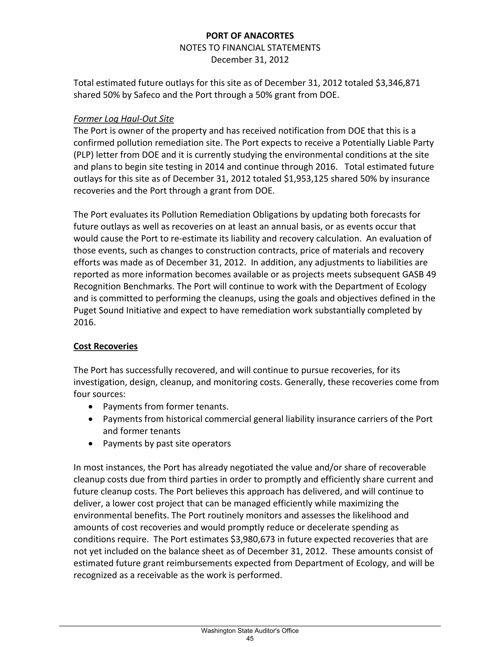 PORT OF ANACORTES
NOTES TO FINANCIAL STATEMENTS
December 31, 2012
Total estimated future outlays for this site as of December 31, 2012 totaled $3,346,871
shared 50% by Safeco and the Port through a 50% grant from DOE.
Former Log Haul-Out Site
The Port is owner of the property and has received notification from DOE that this is a
confirmed pollution remediation site. The Port expects to receive a Potentially Liable Party
(PLP) letter from DOE and it is currently studying the environmental conditions at the site
and plans to begin site testing in 2014 and continue through 2016. Total estimated future
outlays for this site as of December 31, 2012 totaled $1,953,125 shared 50% by insurance
recoveries and the Port through a grant from DOE.
The Port evaluates its Pollution Remediation Obligations by updating both forecasts for
future outlays as well as recoveries on at least an annual basis, or as events occur that
would cause the Port to re-estimate its liability and recovery calculation. An evaluation of
those events, such as changes to construction contracts, price of materials and recovery
efforts was made as of December 31, 2012. In addition, any adjustments to liabilities are
reported as more information becomes available or as projects meets subsequent GASB 49
Recognition Benchmarks. The Port will continue to work with the Department of Ecology
and is committed to performing the cleanups, using the goals and objectives defined in the
Puget Sound Initiative and expect to have remediation work substantially completed by
2016.
Cost Recoveries
The Port has successfully recovered, and will continue to pursue recoveries, for its
investigation, design, cleanup, and monitoring costs. Generally, these recoveries come from
four sources:
• Payments from former tenants.
• Payments from historical commercial general liability insurance carriers of the Port
and former tenants
• Payments by past site operators
In most instances, the Port has already negotiated the value and/or share of recoverable
cleanup costs due from third parties in order to promptly and efficiently share current and
future cleanup costs. The Port believes this approach has delivered, and will continue to
deliver, a lower cost project that can be managed efficiently while maximizing the
environmental benefits. The Port routinely monitors and assesses the likelihood and
amounts of cost recoveries and would promptly reduce or decelerate spending as
conditions require. The Port estimates $3,980,673 in future expected recoveries that are
not yet included on the balance sheet as of December 31, 2012. These amounts consist of
estimated future grant reimbursements expected from Department of Ecology, and will be
recognized as a receivable as the work is performed.
_________________________________________________________________________________________________________
Washington State Auditor's Office
45
 