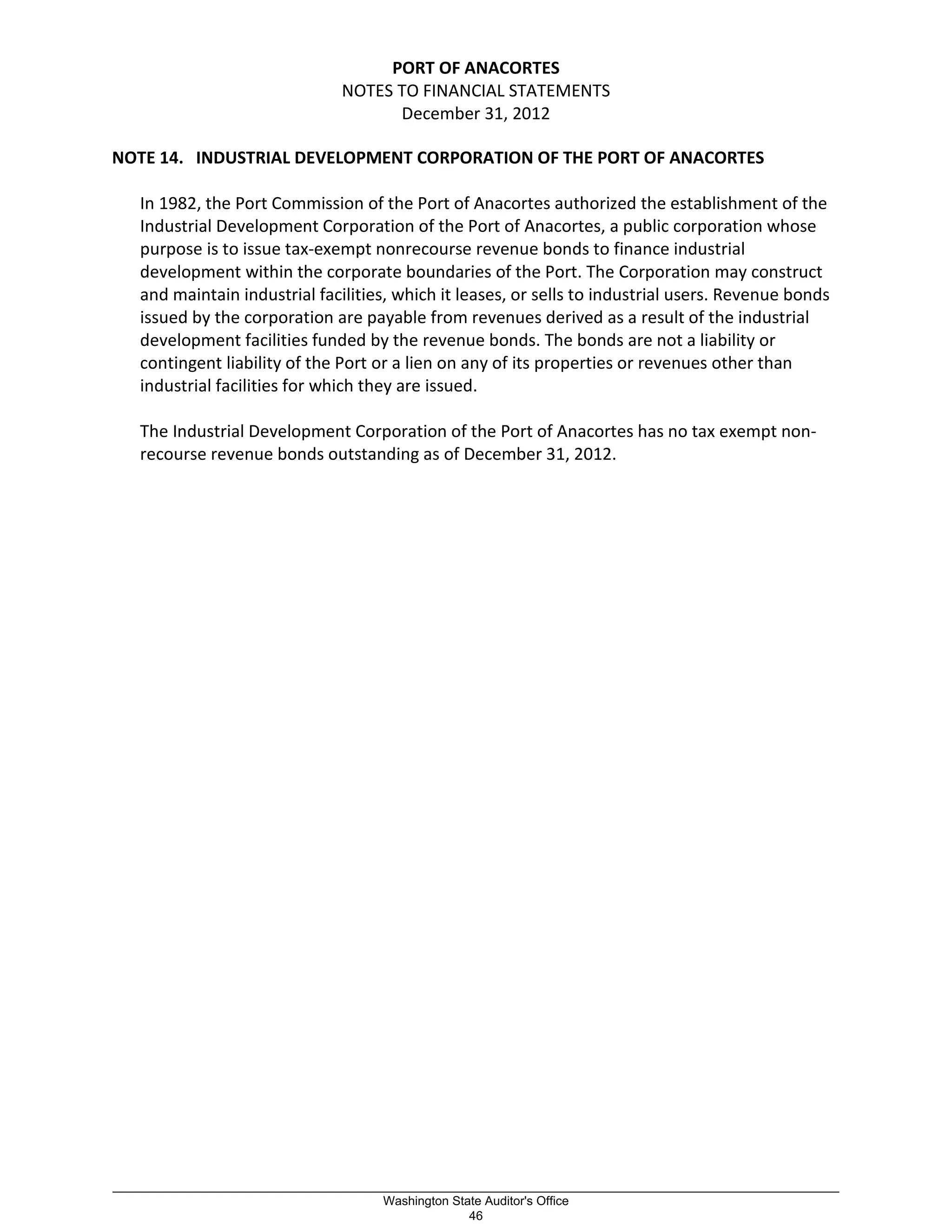 PORT OF ANACORTES
NOTES TO FINANCIAL STATEMENTS
December 31, 2012
NOTE 14. INDUSTRIAL DEVELOPMENT CORPORATION OF THE PORT OF ANACORTES
In 1982, the Port Commission of the Port of Anacortes authorized the establishment of the
Industrial Development Corporation of the Port of Anacortes, a public corporation whose
purpose is to issue tax-exempt nonrecourse revenue bonds to finance industrial
development within the corporate boundaries of the Port. The Corporation may construct
and maintain industrial facilities, which it leases, or sells to industrial users. Revenue bonds
issued by the corporation are payable from revenues derived as a result of the industrial
development facilities funded by the revenue bonds. The bonds are not a liability or
contingent liability of the Port or a lien on any of its properties or revenues other than
industrial facilities for which they are issued.
The Industrial Development Corporation of the Port of Anacortes has no tax exempt non-
recourse revenue bonds outstanding as of December 31, 2012.
_________________________________________________________________________________________________________
Washington State Auditor's Office
46
 