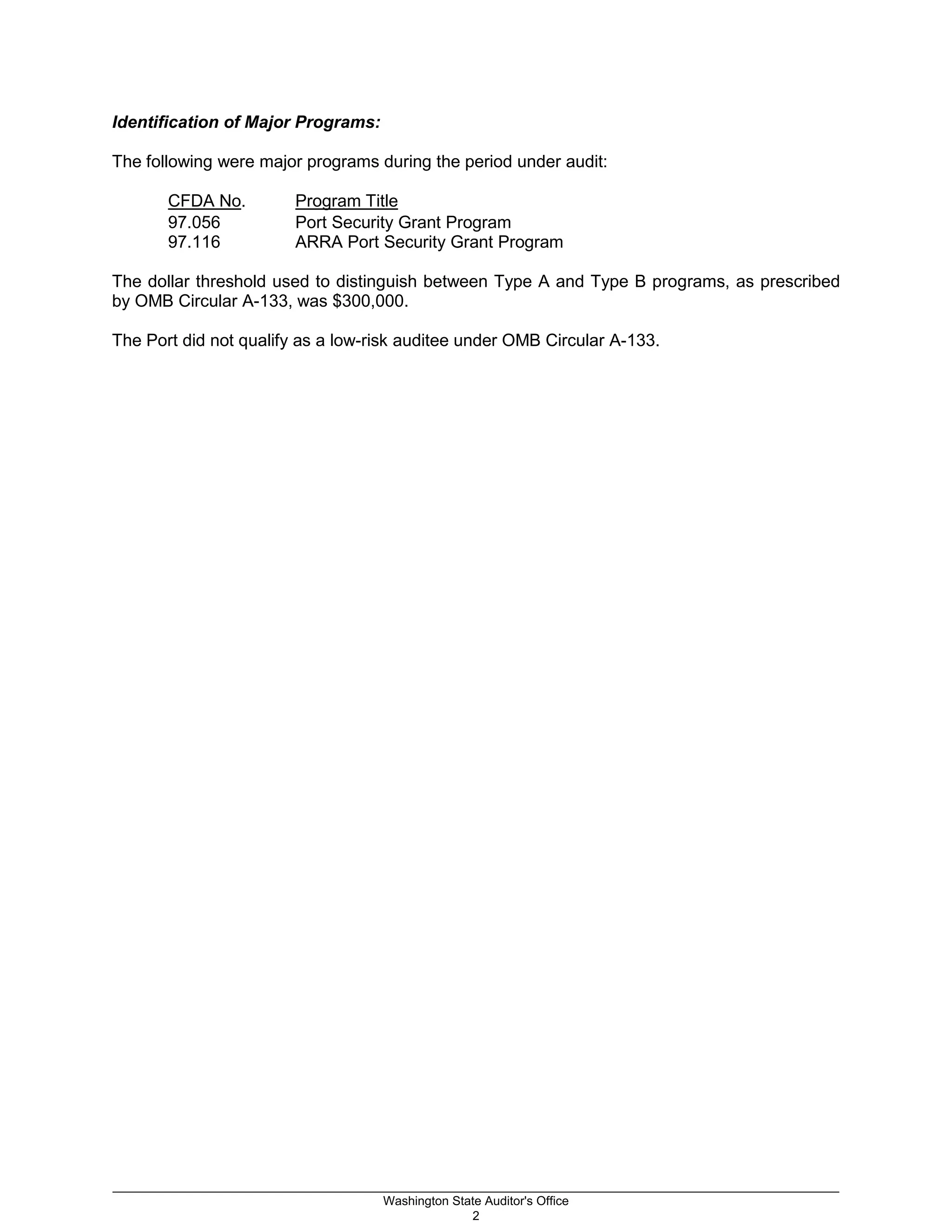 Identification of Major Programs:
The following were major programs during the period under audit:
CFDA No. Program Title
97.056 Port Security Grant Program
97.116 ARRA Port Security Grant Program
The dollar threshold used to distinguish between Type A and Type B programs, as prescribed
by OMB Circular A-133, was $300,000.
The Port did not qualify as a low-risk auditee under OMB Circular A-133.
_________________________________________________________________________________________________________
Washington State Auditor's Office
2
 