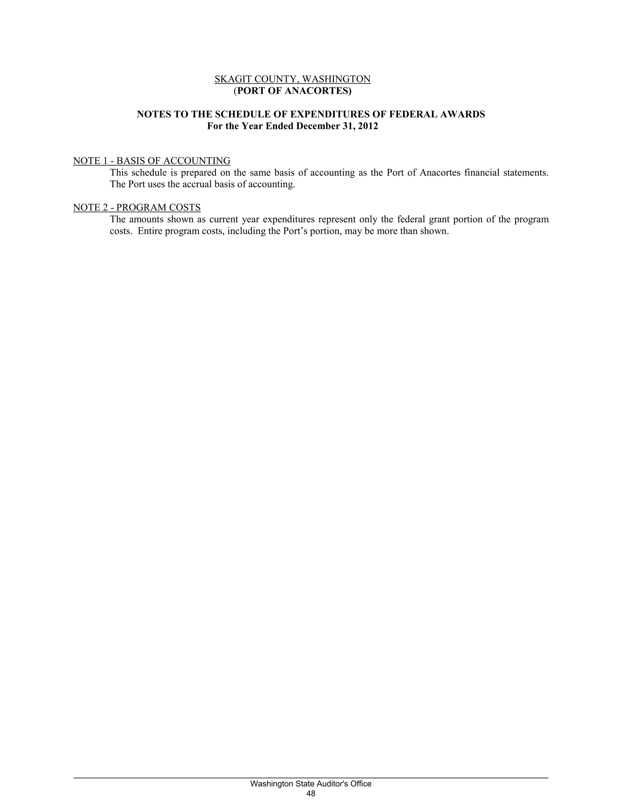 SKAGIT COUNTY, WASHINGTON
(PORT OF ANACORTES)
NOTES TO THE SCHEDULE OF EXPENDITURES OF FEDERAL AWARDS
For the Year Ended December 31, 2012
NOTE 1 - BASIS OF ACCOUNTING
This schedule is prepared on the same basis of accounting as the Port of Anacortes financial statements.
The Port uses the accrual basis of accounting.
NOTE 2 - PROGRAM COSTS
The amounts shown as current year expenditures represent only the federal grant portion of the program
costs. Entire program costs, including the Port’s portion, may be more than shown.
_________________________________________________________________________________________________________
Washington State Auditor's Office
48
 
