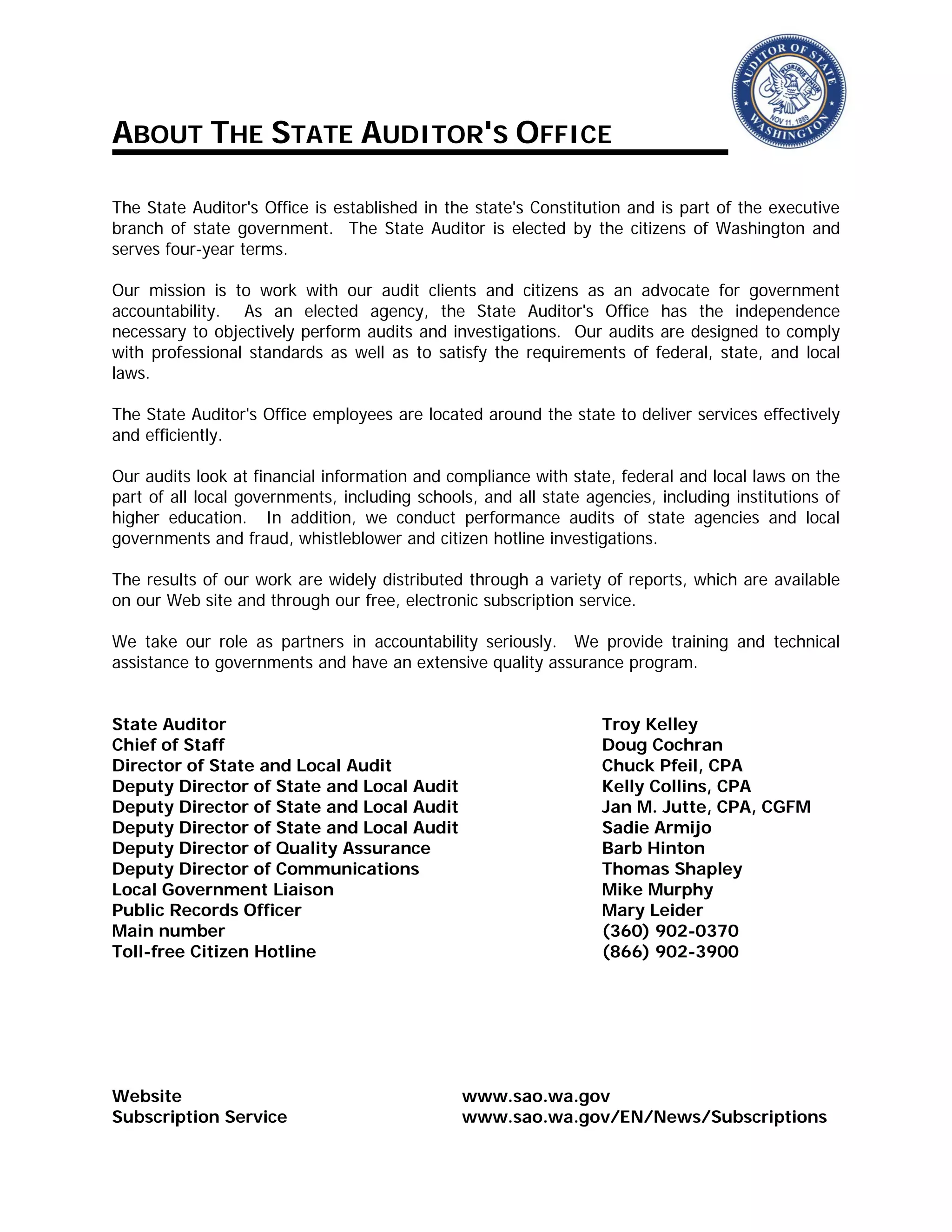 ABOUT THE STATE AUDITOR'S OFFICE
The State Auditor's Office is established in the state's Constitution and is part of the executive
branch of state government. The State Auditor is elected by the citizens of Washington and
serves four-year terms.
Our mission is to work with our audit clients and citizens as an advocate for government
accountability. As an elected agency, the State Auditor's Office has the independence
necessary to objectively perform audits and investigations. Our audits are designed to comply
with professional standards as well as to satisfy the requirements of federal, state, and local
laws.
The State Auditor's Office employees are located around the state to deliver services effectively
and efficiently.
Our audits look at financial information and compliance with state, federal and local laws on the
part of all local governments, including schools, and all state agencies, including institutions of
higher education. In addition, we conduct performance audits of state agencies and local
governments and fraud, whistleblower and citizen hotline investigations.
The results of our work are widely distributed through a variety of reports, which are available
on our Web site and through our free, electronic subscription service.
We take our role as partners in accountability seriously. We provide training and technical
assistance to governments and have an extensive quality assurance program.
State Auditor Troy Kelley
Chief of Staff Doug Cochran
Director of State and Local Audit Chuck Pfeil, CPA
Deputy Director of State and Local Audit Kelly Collins, CPA
Deputy Director of State and Local Audit Jan M. Jutte, CPA, CGFM
Deputy Director of State and Local Audit Sadie Armijo
Deputy Director of Quality Assurance Barb Hinton
Deputy Director of Communications Thomas Shapley
Local Government Liaison Mike Murphy
Public Records Officer Mary Leider
Main number (360) 902-0370
Toll-free Citizen Hotline (866) 902-3900
Website www.sao.wa.gov
Subscription Service www.sao.wa.gov/EN/News/Subscriptions
 