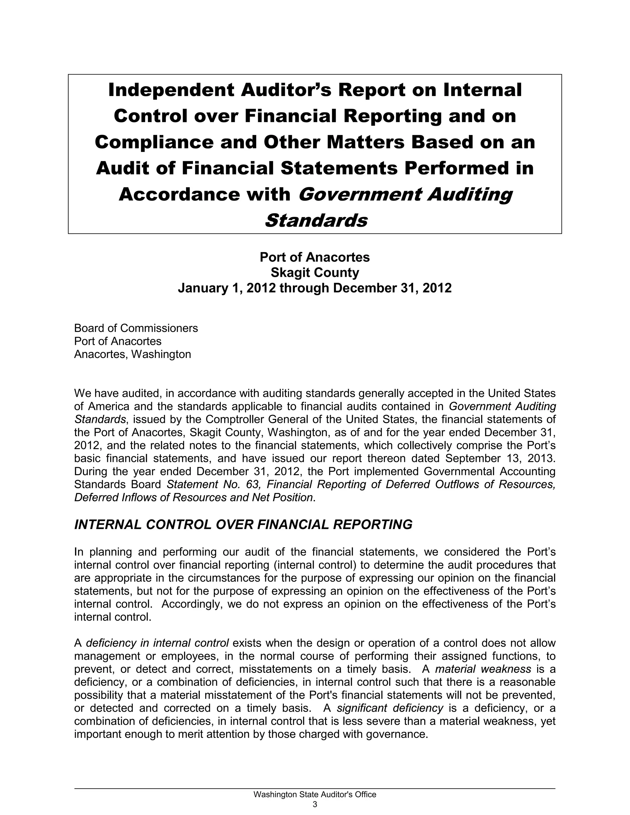 Independent Auditor’s Report on Internal
Control over Financial Reporting and on
Compliance and Other Matters Based on an
Audit of Financial Statements Performed in
Accordance with Government Auditing
Standards
Port of Anacortes
Skagit County
January 1, 2012 through December 31, 2012
Board of Commissioners
Port of Anacortes
Anacortes, Washington
We have audited, in accordance with auditing standards generally accepted in the United States
of America and the standards applicable to financial audits contained in Government Auditing
Standards, issued by the Comptroller General of the United States, the financial statements of
the Port of Anacortes, Skagit County, Washington, as of and for the year ended December 31,
2012, and the related notes to the financial statements, which collectively comprise the Port’s
basic financial statements, and have issued our report thereon dated September 13, 2013.
During the year ended December 31, 2012, the Port implemented Governmental Accounting
Standards Board Statement No. 63, Financial Reporting of Deferred Outflows of Resources,
Deferred Inflows of Resources and Net Position.
INTERNAL CONTROL OVER FINANCIAL REPORTING
In planning and performing our audit of the financial statements, we considered the Port’s
internal control over financial reporting (internal control) to determine the audit procedures that
are appropriate in the circumstances for the purpose of expressing our opinion on the financial
statements, but not for the purpose of expressing an opinion on the effectiveness of the Port’s
internal control. Accordingly, we do not express an opinion on the effectiveness of the Port’s
internal control.
A deficiency in internal control exists when the design or operation of a control does not allow
management or employees, in the normal course of performing their assigned functions, to
prevent, or detect and correct, misstatements on a timely basis. A material weakness is a
deficiency, or a combination of deficiencies, in internal control such that there is a reasonable
possibility that a material misstatement of the Port's financial statements will not be prevented,
or detected and corrected on a timely basis. A significant deficiency is a deficiency, or a
combination of deficiencies, in internal control that is less severe than a material weakness, yet
important enough to merit attention by those charged with governance.
_________________________________________________________________________________________________________
Washington State Auditor's Office
3
 