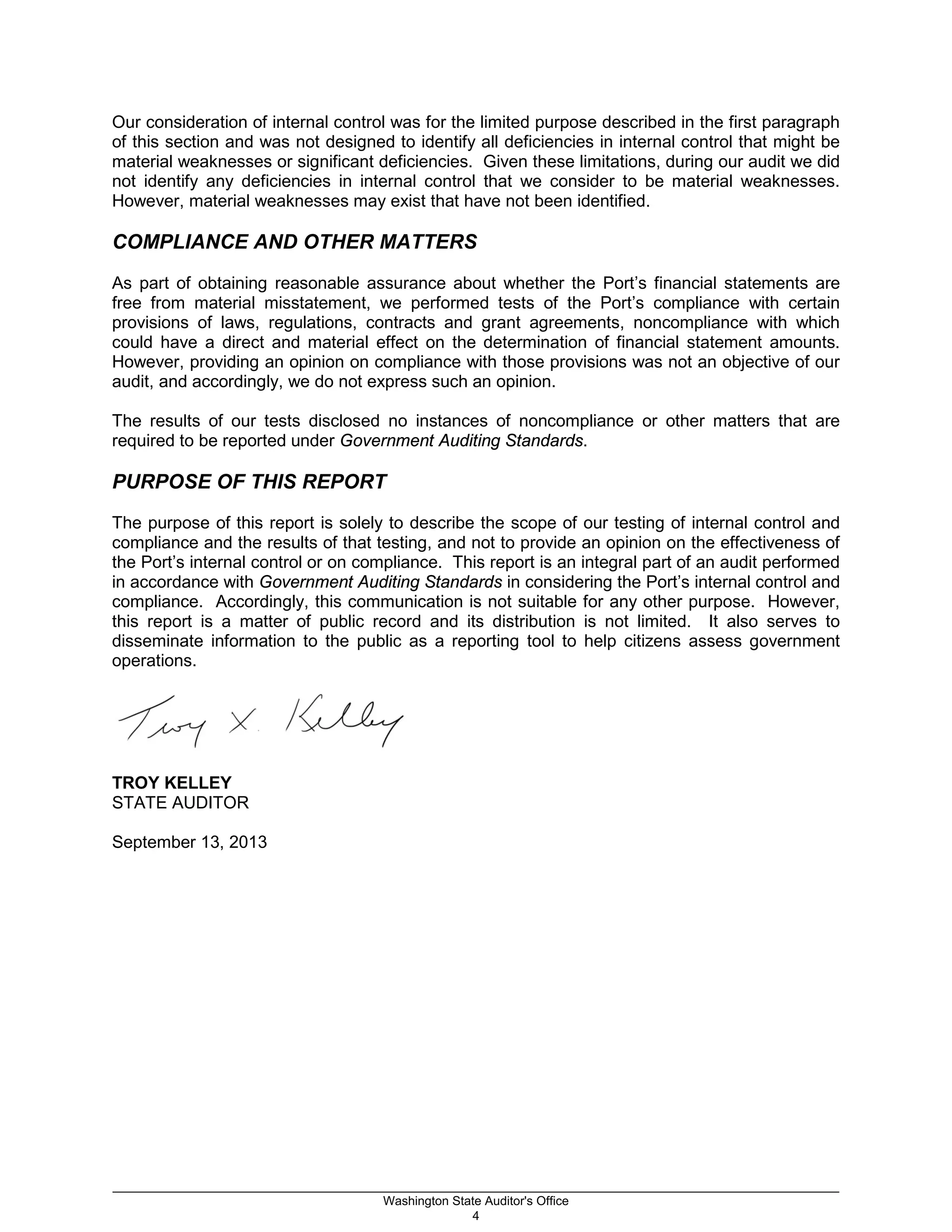Our consideration of internal control was for the limited purpose described in the first paragraph
of this section and was not designed to identify all deficiencies in internal control that might be
material weaknesses or significant deficiencies. Given these limitations, during our audit we did
not identify any deficiencies in internal control that we consider to be material weaknesses.
However, material weaknesses may exist that have not been identified.
COMPLIANCE AND OTHER MATTERS
As part of obtaining reasonable assurance about whether the Port’s financial statements are
free from material misstatement, we performed tests of the Port’s compliance with certain
provisions of laws, regulations, contracts and grant agreements, noncompliance with which
could have a direct and material effect on the determination of financial statement amounts.
However, providing an opinion on compliance with those provisions was not an objective of our
audit, and accordingly, we do not express such an opinion.
The results of our tests disclosed no instances of noncompliance or other matters that are
required to be reported under Government Auditing Standards.
PURPOSE OF THIS REPORT
The purpose of this report is solely to describe the scope of our testing of internal control and
compliance and the results of that testing, and not to provide an opinion on the effectiveness of
the Port’s internal control or on compliance. This report is an integral part of an audit performed
in accordance with Government Auditing Standards in considering the Port’s internal control and
compliance. Accordingly, this communication is not suitable for any other purpose. However,
this report is a matter of public record and its distribution is not limited. It also serves to
disseminate information to the public as a reporting tool to help citizens assess government
operations.
TROY KELLEY
STATE AUDITOR
September 13, 2013
_________________________________________________________________________________________________________
Washington State Auditor's Office
4
 