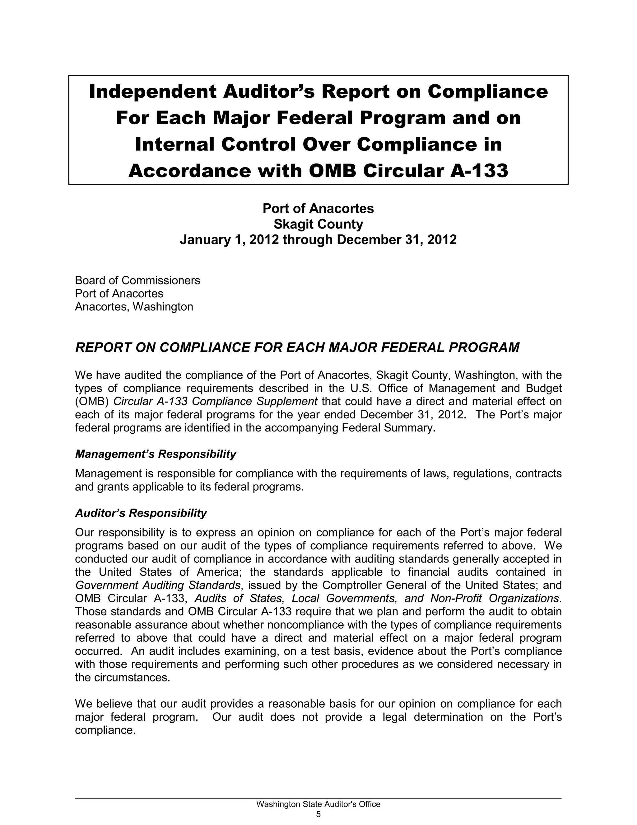 Independent Auditor’s Report on Compliance
For Each Major Federal Program and on
Internal Control Over Compliance in
Accordance with OMB Circular A-133
Port of Anacortes
Skagit County
January 1, 2012 through December 31, 2012
Board of Commissioners
Port of Anacortes
Anacortes, Washington
REPORT ON COMPLIANCE FOR EACH MAJOR FEDERAL PROGRAM
We have audited the compliance of the Port of Anacortes, Skagit County, Washington, with the
types of compliance requirements described in the U.S. Office of Management and Budget
(OMB) Circular A-133 Compliance Supplement that could have a direct and material effect on
each of its major federal programs for the year ended December 31, 2012. The Port’s major
federal programs are identified in the accompanying Federal Summary.
Management’s Responsibility
Management is responsible for compliance with the requirements of laws, regulations, contracts
and grants applicable to its federal programs.
Auditor’s Responsibility
Our responsibility is to express an opinion on compliance for each of the Port’s major federal
programs based on our audit of the types of compliance requirements referred to above. We
conducted our audit of compliance in accordance with auditing standards generally accepted in
the United States of America; the standards applicable to financial audits contained in
Government Auditing Standards, issued by the Comptroller General of the United States; and
OMB Circular A-133, Audits of States, Local Governments, and Non-Profit Organizations.
Those standards and OMB Circular A-133 require that we plan and perform the audit to obtain
reasonable assurance about whether noncompliance with the types of compliance requirements
referred to above that could have a direct and material effect on a major federal program
occurred. An audit includes examining, on a test basis, evidence about the Port’s compliance
with those requirements and performing such other procedures as we considered necessary in
the circumstances.
We believe that our audit provides a reasonable basis for our opinion on compliance for each
major federal program. Our audit does not provide a legal determination on the Port’s
compliance.
_________________________________________________________________________________________________________
Washington State Auditor's Office
5
 