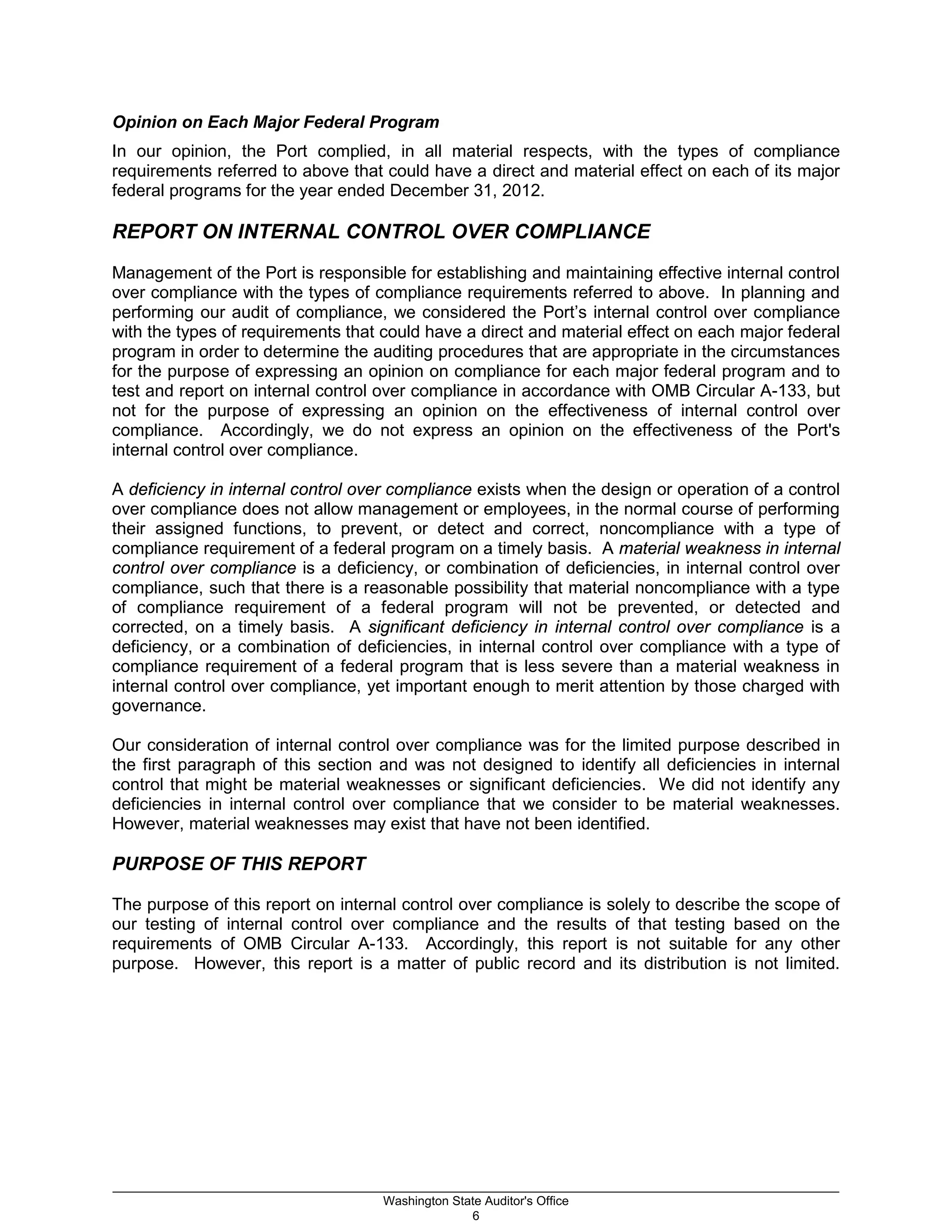 Opinion on Each Major Federal Program
In our opinion, the Port complied, in all material respects, with the types of compliance
requirements referred to above that could have a direct and material effect on each of its major
federal programs for the year ended December 31, 2012.
REPORT ON INTERNAL CONTROL OVER COMPLIANCE
Management of the Port is responsible for establishing and maintaining effective internal control
over compliance with the types of compliance requirements referred to above. In planning and
performing our audit of compliance, we considered the Port’s internal control over compliance
with the types of requirements that could have a direct and material effect on each major federal
program in order to determine the auditing procedures that are appropriate in the circumstances
for the purpose of expressing an opinion on compliance for each major federal program and to
test and report on internal control over compliance in accordance with OMB Circular A-133, but
not for the purpose of expressing an opinion on the effectiveness of internal control over
compliance. Accordingly, we do not express an opinion on the effectiveness of the Port's
internal control over compliance.
A deficiency in internal control over compliance exists when the design or operation of a control
over compliance does not allow management or employees, in the normal course of performing
their assigned functions, to prevent, or detect and correct, noncompliance with a type of
compliance requirement of a federal program on a timely basis. A material weakness in internal
control over compliance is a deficiency, or combination of deficiencies, in internal control over
compliance, such that there is a reasonable possibility that material noncompliance with a type
of compliance requirement of a federal program will not be prevented, or detected and
corrected, on a timely basis. A significant deficiency in internal control over compliance is a
deficiency, or a combination of deficiencies, in internal control over compliance with a type of
compliance requirement of a federal program that is less severe than a material weakness in
internal control over compliance, yet important enough to merit attention by those charged with
governance.
Our consideration of internal control over compliance was for the limited purpose described in
the first paragraph of this section and was not designed to identify all deficiencies in internal
control that might be material weaknesses or significant deficiencies. We did not identify any
deficiencies in internal control over compliance that we consider to be material weaknesses.
However, material weaknesses may exist that have not been identified.
PURPOSE OF THIS REPORT
The purpose of this report on internal control over compliance is solely to describe the scope of
our testing of internal control over compliance and the results of that testing based on the
requirements of OMB Circular A-133. Accordingly, this report is not suitable for any other
purpose. However, this report is a matter of public record and its distribution is not limited.
_________________________________________________________________________________________________________
Washington State Auditor's Office
6
 