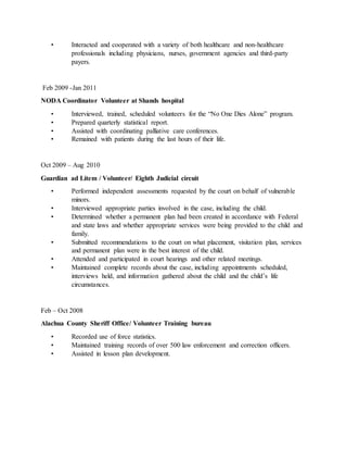 • Interacted and cooperated with a variety of both healthcare and non-healthcare
professionals including physicians, nurses, government agencies and third-party
payers.
Feb 2009 -Jan 2011
NODA Coordinator Volunteer at Shands hospital
• Interviewed, trained, scheduled volunteers for the “No One Dies Alone” program.
• Prepared quarterly statistical report.
• Assisted with coordinating palliative care conferences.
• Remained with patients during the last hours of their life.
Oct 2009 – Aug 2010
Guardian ad Litem / Volunteer/ Eighth Judicial circuit
• Performed independent assessments requested by the court on behalf of vulnerable
minors.
• Interviewed appropriate parties involved in the case, including the child.
• Determined whether a permanent plan had been created in accordance with Federal
and state laws and whether appropriate services were being provided to the child and
family.
• Submitted recommendations to the court on what placement, visitation plan, services
and permanent plan were in the best interest of the child.
• Attended and participated in court hearings and other related meetings.
• Maintained complete records about the case, including appointments scheduled,
interviews held, and information gathered about the child and the child’s life
circumstances.
Feb – Oct 2008
Alachua County Sheriff Office/ Volunteer Training bureau
• Recorded use of force statistics.
• Maintained training records of over 500 law enforcement and correction officers.
• Assisted in lesson plan development.
 