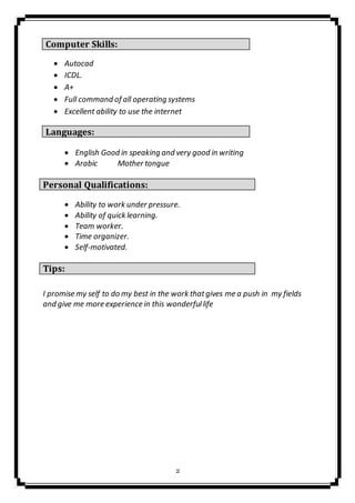 2
Computer Skills:
 Autocad
 ICDL.
 A+
 Full command of all operating systems
 Excellent ability to use the internet
Languages:
 English Good in speaking and very good in writing
 Arabic Mother tongue
Personal Qualifications:

 Ability to work under pressure.
 Ability of quick learning.
 Team worker.
 Time organizer.
 Self-motivated.
Tips:
I promise my self to do my best in the work thatgives me a push in my fields
and give me more experience in this wonderfullife
 