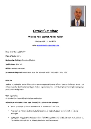 Curriculum vitae
Waleed Adel Essmat Abd El-Kader
Mob no: +20 111 658 8773
Email: waleedesmat77@yahoo.com
Date of birth: 24/03/1977
Place of birth: Cairo.
Nationality, Religion: Egyptian, Muslim.
Social status: Married.
Military status: exempted.
Academic Background: Graduated from the technical optics institute – Cairo, 1999
Objective
Seeking a challenging leadership position with an organization that offers a greater challenge, where I can
utilize my skills, Qualifications and gain further experience while contributing in enhancing the company’s
productivity and growth.
Work experience:
-Trained at (LA Eyounak) right before graduation.
-Working at MAGRABI (from 2000 till now) as a Senior Store Manager:
• Three years at el Madinah Road Branch at Jeddah as a Sales Man.
• Five years at Tahleya St. branch, Sultana center Al-Madinah, down town Jeddah as a Store
Manager.
• Eight years in Egypt Branches as a Senior Store Manager till now, Korba, city stars mall, Shehab St.,
Dandy Mall, Mohy ELdin St., Maadi grand mall and Genena mall
 