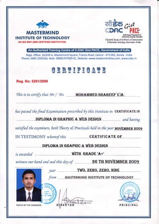 Y
#e6 L,rt'
MASTERMIND
INSTITUTE OF TECHNOLOGY
AN ISO 9001:2008 CERTIFIED INSTITUTION
CD6IC tfl[+Irtr*Ed ho$aflttefor
Adva dng Conpshr Edncafort
A Scientific Society of the llinistry of Iommunication
E lnfsrmation lechnology. Government of lndia
Regd. Office: L6/639 A, Mastermind Square, Francis Road, Calicut- 673 001, Kerala - lndia
Phone:0495 2305564, Mob:09895707090-91, Website: www.mastermindites.com, www.cdac.in
,
@ERWEFE@AEB
Reg. No: 529112009
[fris is to cert{y tfrot gYIr
/ gvls MOH*MMED SH*REEFV.U.
fras passef tfiefkatfutaminnti.on prescrifief 6y tfiis Institutein cERTIFIG*.rE Itr
DIPLOM^* IN GR.*PHIC & T{hN DESIGN anf fraving
satisfuf tfre e4aminers, 6otfr Tfteory {, cPractica{s fietf tn tfre yar naMylng,mlzOOg
IN TESTIMONY wfiereof tfiis CERTIF'IOATE CI{
DIPLOM.*. UII GRAPIilg & N,EB DESIqN
is awarfef nnTH GR*DE'.*+n
witness our frand anf seaf tfiis fay of 26 TH NOVUMBER 2OO9
)ear T'!il[O" zERo" zERo, NINE,
fiom MASTERMIND INSTITUTE OF TECHNOLOGY
//
.9
il
PHOTO OF THE CANDIDATE PRINCIPAL
l
 