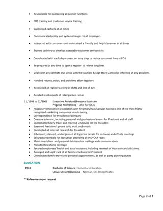 • Responsible for overseeing all cashier functions
• POS training and customer service training
• Supervised cashiers at all times
• Communicated policy and system changes to all employers
• Interacted with customers and maintained a friendly and helpful manner at all times
• Trained cashiers to develop acceptable customer service skills
• Coordinated with each department on busy days to reduce customer lines at POS
• Be prepared at any time to open a register to relieve long lines
• Dealt with any conflicts that arose with the cashiers & kept Store Controller informed of any problems
• Handled returns, voids, and problems at/on registers
• Reconciled all registers at end of shifts and end of day
• Assisted in all aspects of retail garden center
11/1999 to 02/2009 Executive Assistant/Personal Assistant
Pegasus Promotions – Lake Forest, IL
• Pegasus Promotions in association with Newman/Haas/Lanigan Racing is one of the most highly
recognized marketing companies in auto racing
• Correspondence for President of company
• Oversaw calendar, including personal and professional events for President and all staff
• Coordinated heavy travel and meeting schedules for the President
• Screened President’s phone calls, mail, and emails
• Conducted all Internet research for President
• Scheduled, planned, and organized all logistical details for in-house and off-site meetings
• Secured credentials for executives attending all INDYCAR races
• Maintained client and personal database for mailings and communications
• Provided telephone coverage
• Secured employees’ health and auto insurance, including renewal of insurance and all claims.
• Arranged and kept track of all family schedules for President
• Coordinated family travel and personal appointments, as well as party planning duties
EDUCATION
1974 Bachelor of Science: Elementary Education
University of Oklahoma – Norman, OK, United States
**References upon request
Page 2 of 2
 