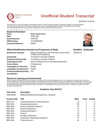 Unofficial Student Transcript
05/07/2015 12:38 PM
This document is a record of academic achievement to-date. It is NOT an official Academic Transcript. If required, an official Academic
Transcript may be ordered from the internet site http://www.qub.ac.uk/directorates/sgc/srecords/YourStudentRecord/Transcripts/.
If a superscript appears after an exam mark it indicates the number of times the exam was taken.
Student Information
Name: Stuart James Nevin
DOB: 20/06/1992
Student Number: 40041306
HESA Number: 1011840093496
University Reference: DM/VK
Official Qualification Awarded and Programme of Study Qualified Graduated
Qualification Awarded: Master of Engineering, with First Class Honours (83%)
in Mechanical Engineering
20/06/2015
Awarded By: The Queen's University of Belfast
Programme Delivered By: The Queen's University of Belfast
Organisational Unit: School of Mechanical and Aerospace Engineering
Course Status: Undergraduate
Language(s) of instruction: English
Language(s) of assessment: English
Professional/Statutory Body N/A
Accreditation:
Record of Learning and Achievement
Note the Honours Classification has been calculated in accordance with the University Regulations and is not necessarily an average of the marks shown.
Honours classifications are determined by the average of the weighted marks for the individual modules which contribute to the classification. However, where
the percentage mark is within three percentage points of a higher degree classification and at least half the weighted modules are in the higher classification,
the higher classification shall be awarded (the Predominance Rule). If a superscripted number appears after a mark, it indicates the number of times the
assessment was performed.
Plan Code
Academic Year 2014/15
Description
MEE-MENG MENG (UM) Mechanical Engineering - Sandwich
Course Code Title Mark Level Credits
MEE 4010 Compressible Flow & Turbomachinery 4 78 4 10
MEE 4004 Engineering Dynamics 4 100 4 10
MEE 4042 Internal Combustion Engines 4 78 4 10
MEE 4043 Nuclear Engineering 4 76 4 10
MEE 4039 Professional Studies 4 72 4 10
MEE 4040 Project 4 80 4 40
MEE 4041 Strength of Materials 4 90 4 10
MEE 4038 Sustainable Transportation Systems 4 72 4 10
MEE 4044 Turbomachinery 4 92 4 10
 