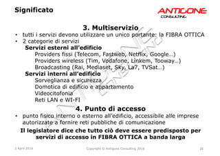 21Copyright © Antigone Consulting 20162 April 2016
AANNTTIIGGOONNEECCOONNSSUULLTTIINNGG
3. Multiservizio
  tutti i servizi devono utilizzare un unico portante: la FIBRA OTTICA
  2 categorie di servizi
Servizi esterni all’edificio
Providers fissi (Telecom, Fastweb, Netflix, Google…)
Providers wireless (Tim, Vodafone, Linkem, Tooway…)
Broadcasting (Rai, Mediaset, Sky, La7, TVSat…)
Servizi interni all’edificio
Sorveglianza e sicurezza
Domotica di edificio e appartamento
Videocitofonia
Reti LAN e WI-FI
4. Punto di accesso
  punto fisico interno o esterno all’edificio, accessibile alle imprese
autorizzate a fornire reti pubbliche di comunicazione
Il legislatore dice che tutto ciò deve essere predisposto per
servizi di accesso in FIBRA OTTICA a banda larga
Significato
 