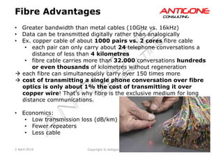 25Copyright © Antigone Consulting 20162 April 2016
AANNTTIIGGOONNEECCOONNSSUULLTTIINNGG
Fibre Advantages
  Greater bandwidth than metal cables (10GHz vs. 16kHz)
  Data can be transmitted digitally rather than analogically
  Ex. copper cable of about 1000 pairs vs. 2 cores fibre cable
  each pair can only carry about 24 telephone conversations a
distance of less than 4 kilometres
  fibre cable carries more than 32.000 conversations hundreds
or even thousands of kilometres without regeneration
à  each fibre can simultaneously carry over 150 times more
à  cost of transmitting a single phone conversation over fibre
optics is only about 1% the cost of transmitting it over
copper wire! That’s why fibre is the exclusive medium for long
distance communications.
  Economics:
  Low transmission loss (dB/km)
  Fewer repeaters
  Less cable
 