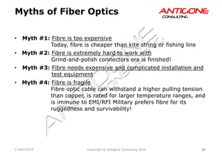 26Copyright © Antigone Consulting 20162 April 2016
AANNTTIIGGOONNEECCOONNSSUULLTTIINNGG
  Myth #1: Fibre is too expensive
Today, fibre is cheaper than kite string or fishing line
  Myth #2: Fibre is extremely hard to work with
Grind-and-polish connectors era is finished!
  Myth #3: Fibre needs expensive and complicated installation and
test equipment
  Myth #4: Fibre is fragile
Fibre optic cable can withstand a higher pulling tension
than copper, is rated for larger temperature ranges, and
is immune to EMI/RFI Military prefers fibre for its
ruggedness and survivability!
Myths of Fiber Optics
 