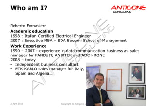 3Copyright © Antigone Consulting 20162 April 2016
AANNTTIIGGOONNEECCOONNSSUULLTTIINNGG
Who am I?
Roberto Fornasiero
Academic education
1998 : Italian Certified Electrical Engineer
2007 : Executive MBA – SDA Bocconi School of Management
Work Experience
1990 – 2007 : experience in data communication business as sales
manager for PANDUIT, ANIXTER and ADC KRONE
2008 – today
  Independent business consultant
  ETK KABLO sales manager for Italy,
Spain and Algeria
 