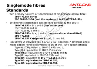 71Copyright © Antigone Consulting 20162 April 2016
AANNTTIIGGOONNEECCOONNSSUULLTTIINNGG
Standards
Singlemode fibres
  Two primary sources of specification of singlemode optical fibre:
ITU-T G.65x series
IEC 60793-2-50 (and the equivalent to EN 60793-2-50)
  19 different singlemode optical fibre defined by the ITU-T:
ITU-T G.652a, b, c and d (low water peak)
ITU-T G.653a and b;
ITU-T G.654a, b and c;
ITU-T G.655a, b, c, d and e; (nonzero dispersion-shifted)
ITU-T G.656;
ITU-T G.657 Categories A1, A2, B1 and B2.
  IEC 60793-2-50:2008 (EN 60793-2-50) specifies 7 different single
mode optical fibres (equivalent to 16 of the ITU-T specifications)
Type B1.1: equivalent to ITU-T G.652a and b;
Type B1.2: equivalent to ITU-T 654 b and c
Type B1.3: equivalent to ITU-T G.652c and d;
Type B2: equivalent to ITU-T G.653a and b;
Type B4: equivalent to ITU-T G.655c, d and e
Type B5: equivalent to ITU-T G.656;
Type B6: equivalent to ITU-T G.657.
 