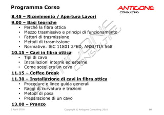 90Copyright © Antigone Consulting 20162 April 2016
AANNTTIIGGOONNEECCOONNSSUULLTTIINNGG
8.45 – Ricevimento / Apertura Lavori
9.00 – Basi teoriche
  Perché la fibra ottica
  Mezzo trasmissivo e principi di funzionamento
  Fattori di trasmissione
  Metodi di trasmissione
  Normative: IEC 11801 2°ED, ANSI/TIA 568
10.15 – Cavi in fibra ottica
  Tipi di cavo
  Installazioni interne ed esterne
  Come scegliere un cavo
11.15 – Coffee Break
11.30 – Installazione di cavi in fibra ottica
  Procedure e linee guida generali
  Raggi di curvatura e trazioni
  Metodi di posa
  Preparazione di un cavo
13.00 – Pranzo
Programma Corso
 