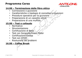 91Copyright © Antigone Consulting 20162 April 2016
AANNTTIIGGOONNEECCOONNSSUULLTTIINNGG
14.00 – Terminazione della fibra ottica
  Connessione e giunzione
  Caratteristiche e tipologie di connettori e giunzioni
  Procedure operative per la giunzione
  Preparazione di un cassetto ottico
  Preparazione di una muffola
15.00 – Test e collaudo
  Normative
  Strumentazione
  Certificazione di Base
  Test con Sorgente/Power Meter
  Certificazione Estesa
  Test con OTDR
  Risoluzione dei problemi
16.00 – Coffee Break
Programma Corso
 