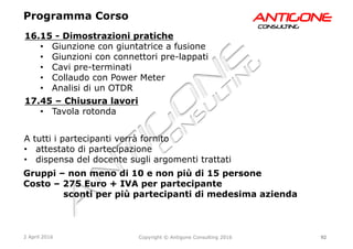 92Copyright © Antigone Consulting 20162 April 2016
AANNTTIIGGOONNEECCOONNSSUULLTTIINNGG
16.15 - Dimostrazioni pratiche
  Giunzione con giuntatrice a fusione
  Giunzioni con connettori pre-lappati
  Cavi pre-terminati
  Collaudo con Power Meter
  Analisi di un OTDR
17.45 – Chiusura lavori
  Tavola rotonda
Programma Corso
Gruppi – non meno di 10 e non più di 15 persone
Costo – 275 Euro + IVA per partecipante
sconti per più partecipanti di medesima azienda
A tutti i partecipanti verrà fornito
  attestato di partecipazione
  dispensa del docente sugli argomenti trattati
 
