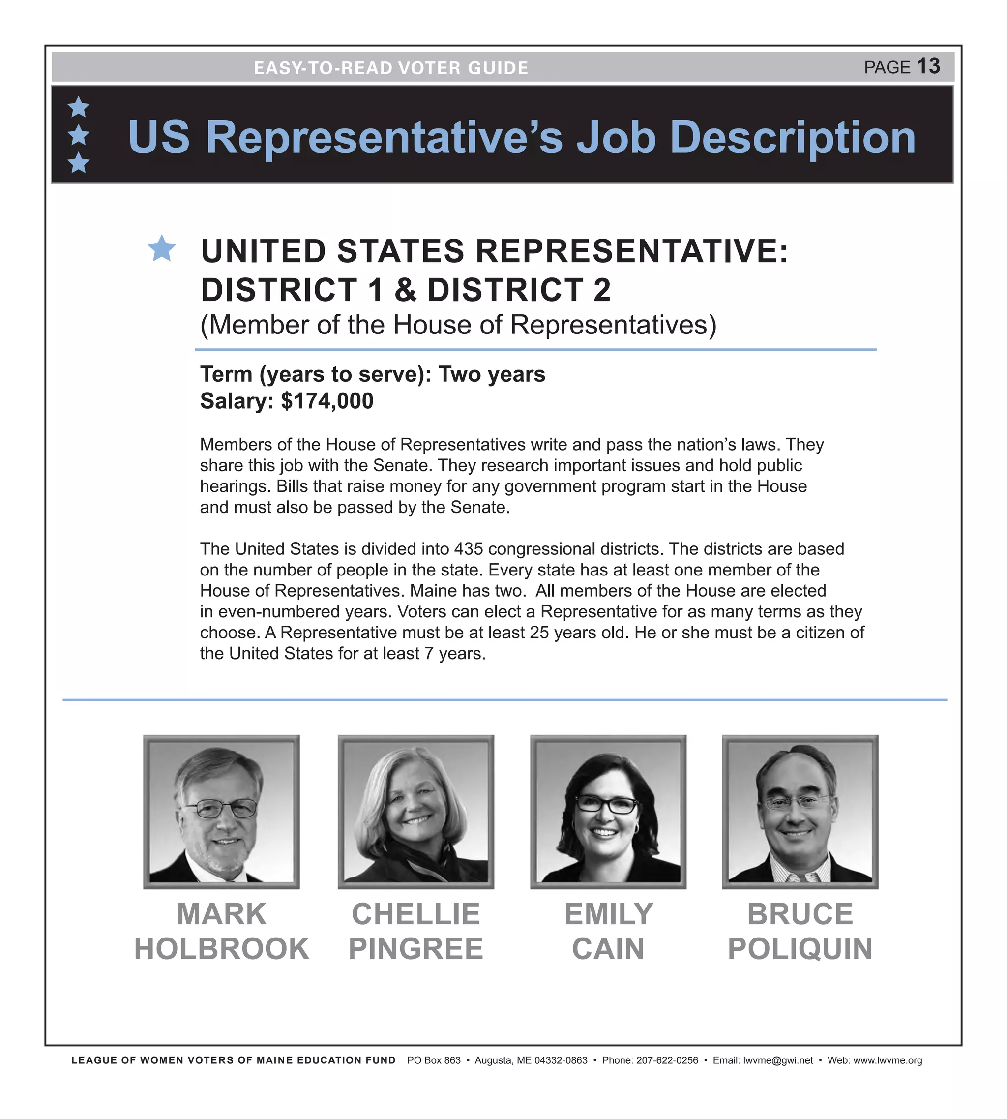 US Representative’s Job Description
LEAGUE OF WOMEN VOTERS OF MAINE EDUCATION FUND PO Box 863 • Augusta, ME 04332-0863 • Phone: 207-622-0256 • Email: lwvme@gwi.net • Web: www.lwvme.org
PAGE 13
UNITED STATES REPRESENTATIVE:
DISTRICT 1 & DISTRICT 2
(Member of the House of Representatives)
Term (years to serve): Two years
Salary: $174,000
Members of the House of Representatives write and pass the nation’s laws. They
share this job with the Senate. They research important issues and hold public
hearings. Bills that raise money for any government program start in the House
and must also be passed by the Senate.
The United States is divided into 435 congressional districts. The districts are based
on the number of people in the state. Every state has at least one member of the
House of Representatives. Maine has two. All members of the House are elected
in even-numbered years. Voters can elect a Representative for as many terms as they
choose. A Representative must be at least 25 years old. He or she must be a citizen of
the United States for at least 7 years.
CHELLIE
PINGREE
BRUCE
POLIQUIN
EMILY
CAIN
MARK
HOLBROOK
 