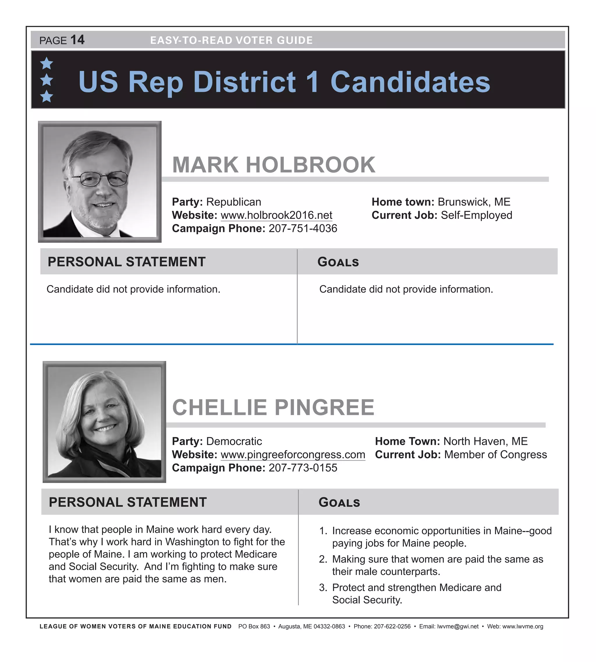 LEAGUE OF WOMEN VOTERS OF MAINE EDUCATION FUND PO Box 863 • Augusta, ME 04332-0863 • Phone: 207-622-0256 • Email: lwvme@gwi.net • Web: www.lwvme.org
PAGE 14
US Rep District 1 Candidates
CHELLIE PINGREE
Party: Democratic
Website: www.pingreeforcongress.com
Campaign Phone: 207-773-0155
Home Town: North Haven, ME
Current Job: Member of Congress
GoalsPERSONAL STATEMENT
I know that people in Maine work hard every day.
That’s why I work hard in Washington to fight for the
people of Maine. I am working to protect Medicare
and Social Security. And I’m fighting to make sure
that women are paid the same as men.
1.	 Increase economic opportunities in Maine--good
paying jobs for Maine people.
2.	 Making sure that women are paid the same as
their male counterparts.
3.	 Protect and strengthen Medicare and
Social Security.
MARK HOLBROOK
Party: Republican
Website: www.holbrook2016.net
Campaign Phone: 207-751-4036
Home town: Brunswick, ME
Current Job: Self-Employed
GoalsPERSONAL STATEMENT
Candidate did not provide information. Candidate did not provide information.
 