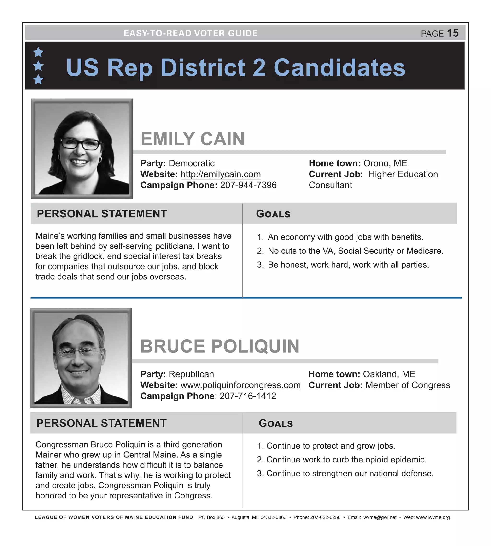 LEAGUE OF WOMEN VOTERS OF MAINE EDUCATION FUND PO Box 863 • Augusta, ME 04332-0863 • Phone: 207-622-0256 • Email: lwvme@gwi.net • Web: www.lwvme.org
US Rep District 2 Candidates
EMILY CAIN
Party: Democratic
Website: http://emilycain.com
Campaign Phone: 207-944-7396
Home town: Orono, ME
Current Job: Higher Education
Consultant
GoalsPERSONAL STATEMENT
Maine’s working families and small businesses have
been left behind by self-serving politicians. I want to
break the gridlock, end special interest tax breaks
for companies that outsource our jobs, and block
trade deals that send our jobs overseas.
1.	 An economy with good jobs with benefits.
2.	 No cuts to the VA, Social Security or Medicare.
3.	 Be honest, work hard, work with all parties.
PAGE 15
BRUCE POLIQUIN
Party: Republican
Website: www.poliquinforcongress.com
Campaign Phone: 207-716-1412
Home town: Oakland, ME
Current Job: Member of Congress
GoalsPERSONAL STATEMENT
Congressman Bruce Poliquin is a third generation
Mainer who grew up in Central Maine. As a single
father, he understands how difficult it is to balance
family and work. That’s why, he is working to protect
and create jobs. Congressman Poliquin is truly
honored to be your representative in Congress.
1. Continue to protect and grow jobs.
2. Continue work to curb the opioid epidemic.
3. Continue to strengthen our national defense.
 