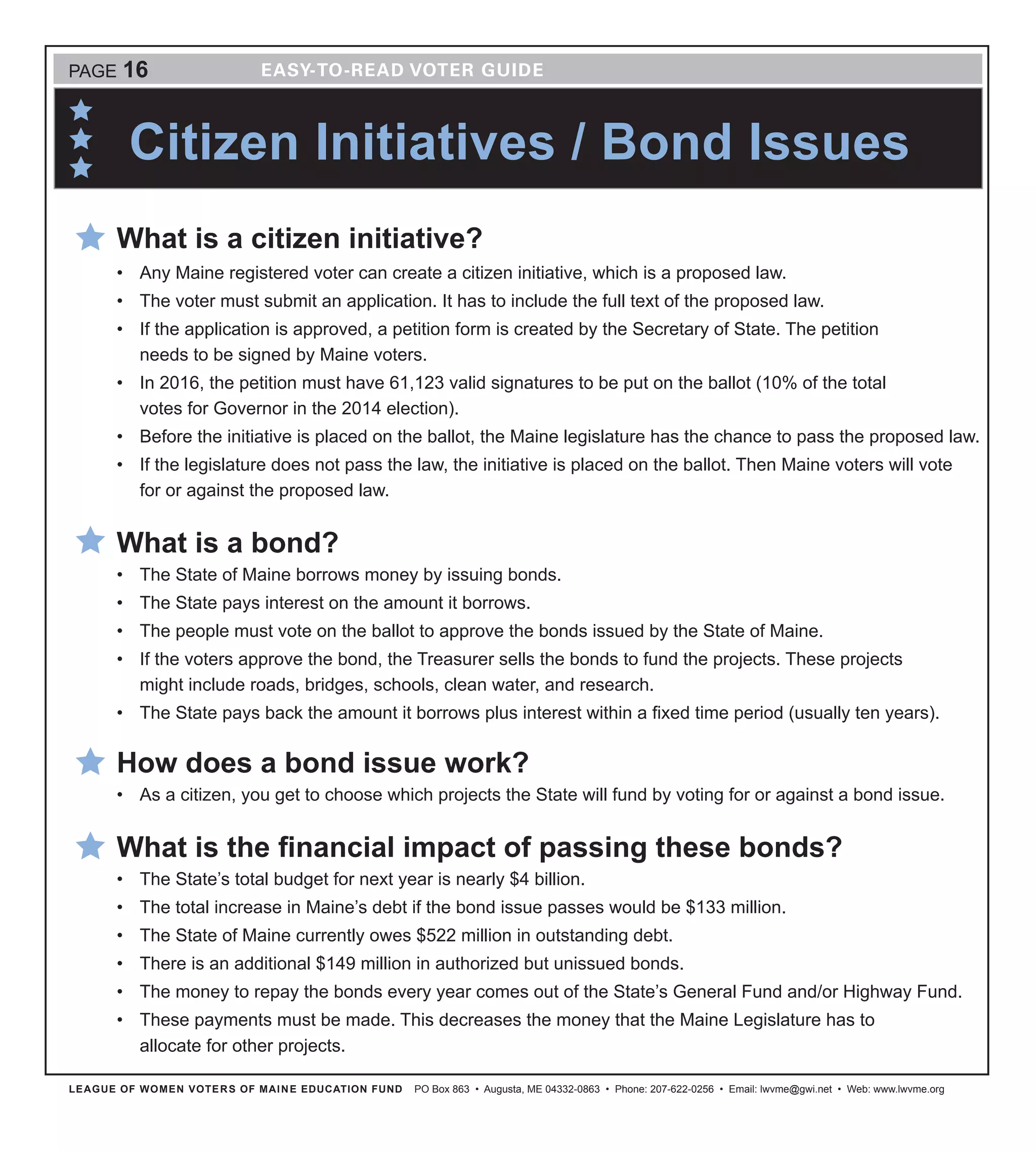 Citizen Initiatives / Bond Issues
LEAGUE OF WOMEN VOTERS OF MAINE EDUCATION FUND PO Box 863 • Augusta, ME 04332-0863 • Phone: 207-622-0256 • Email: lwvme@gwi.net • Web: www.lwvme.org
PAGE 16
What is a citizen initiative?
•	 Any Maine registered voter can create a citizen initiative, which is a proposed law.
•	 The voter must submit an application. It has to include the full text of the proposed law.
•	 If the application is approved, a petition form is created by the Secretary of State. The petition
needs to be signed by Maine voters.
•	 In 2016, the petition must have 61,123 valid signatures to be put on the ballot (10% of the total
votes for Governor in the 2014 election).
•	 Before the initiative is placed on the ballot, the Maine legislature has the chance to pass the proposed law.
•	 If the legislature does not pass the law, the initiative is placed on the ballot. Then Maine voters will vote
for or against the proposed law.
What is a bond?
•	 The State of Maine borrows money by issuing bonds.
•	 The State pays interest on the amount it borrows.
•	 The people must vote on the ballot to approve the bonds issued by the State of Maine.
•	 If the voters approve the bond, the Treasurer sells the bonds to fund the projects. These projects
might include roads, bridges, schools, clean water, and research.
•	 The State pays back the amount it borrows plus interest within a fixed time period (usually ten years).
How does a bond issue work?
•	 As a citizen, you get to choose which projects the State will fund by voting for or against a bond issue.
What is the financial impact of passing these bonds?
•	 The State’s total budget for next year is nearly $4 billion.
•	 The total increase in Maine’s debt if the bond issue passes would be $133 million.
•	 The State of Maine currently owes $522 million in outstanding debt.
•	 There is an additional $149 million in authorized but unissued bonds.
•	 The money to repay the bonds every year comes out of the State’s General Fund and/or Highway Fund.
•	 These payments must be made. This decreases the money that the Maine Legislature has to
allocate for other projects.
 