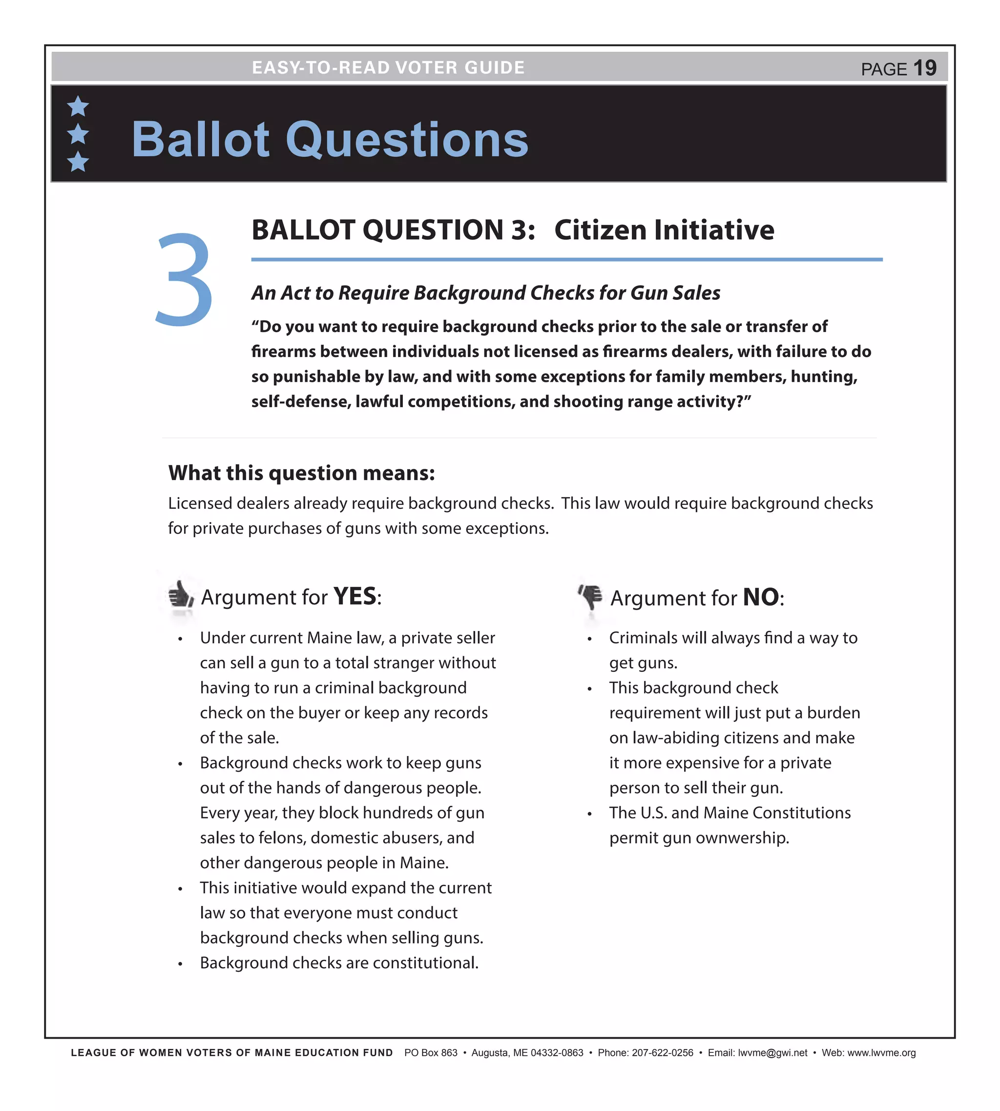 LEAGUE OF WOMEN VOTERS OF MAINE EDUCATION FUND PO Box 863 • Augusta, ME 04332-0863 • Phone: 207-622-0256 • Email: lwvme@gwi.net • Web: www.lwvme.org
PAGE 19
•	 Under current Maine law, a private seller
can sell a gun to a total stranger without
having to run a criminal background
check on the buyer or keep any records
of the sale.
•	 Background checks work to keep guns
out of the hands of dangerous people.
Every year, they block hundreds of gun
sales to felons, domestic abusers, and
other dangerous people in Maine.
•	 This initiative would expand the current
law so that everyone must conduct
background checks when selling guns.
•	 Background checks are constitutional.
Argument for YES: Argument for NO:
•	 Criminals will always find a way to
get guns.
•	 This background check
requirement will just put a burden
on law-abiding citizens and make
it more expensive for a private
person to sell their gun.
•	 The U.S. and Maine Constitutions
permit gun ownwership.
What this question means:
Licensed dealers already require background checks. This law would require background checks
for private purchases of guns with some exceptions.
Ballot Questions
An Act to Require Background Checks for Gun Sales
“Do you want to require background checks prior to the sale or transfer of
firearms between individuals not licensed as firearms dealers, with failure to do
so punishable by law, and with some exceptions for family members, hunting,
self-defense, lawful competitions, and shooting range activity?”
3
BALLOT QUESTION 3: Citizen Initiative
 