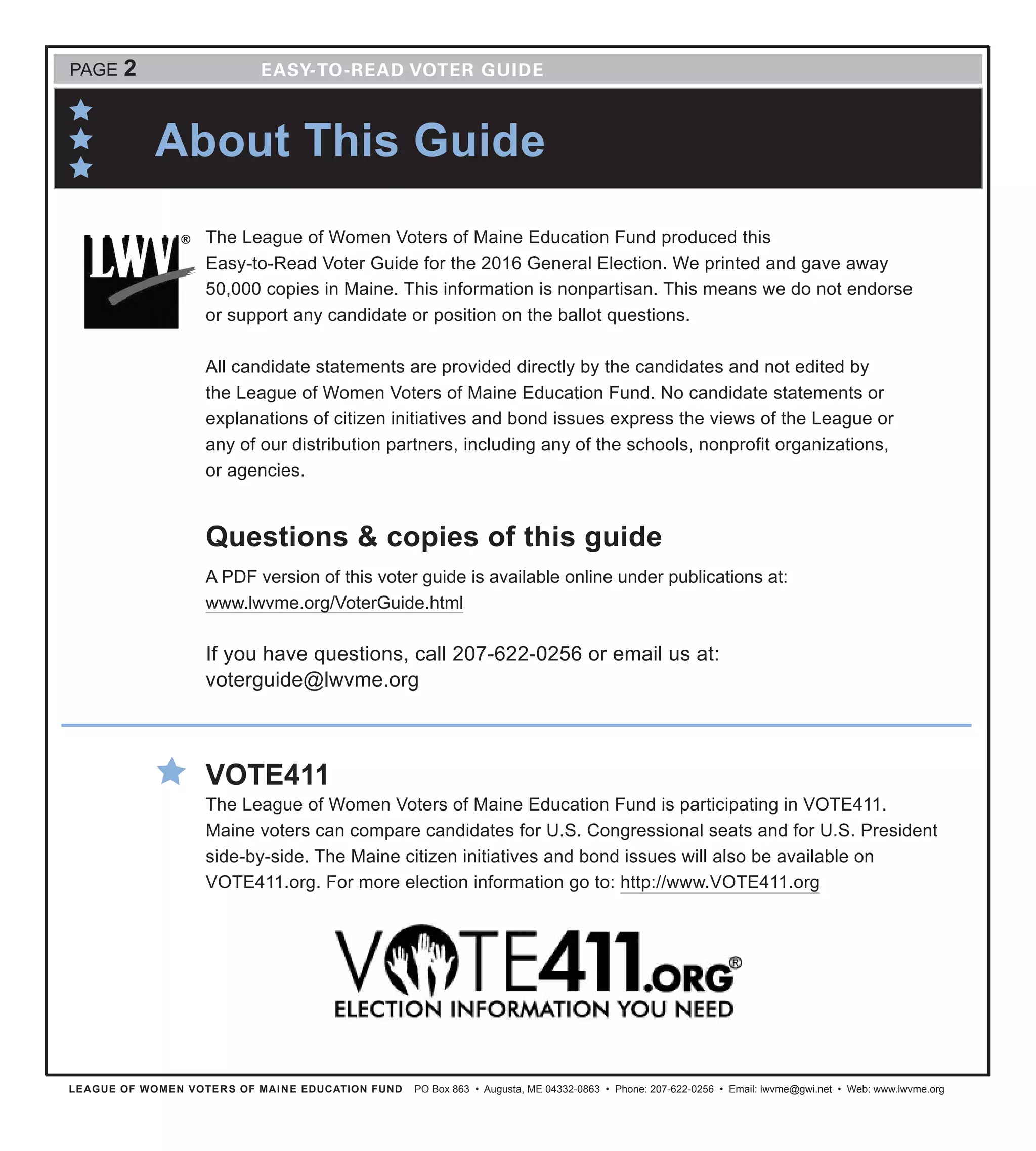 LEAGUE OF WOMEN VOTERS OF MAINE EDUCATION FUND PO Box 863 • Augusta, ME 04332-0863 • Phone: 207-622-0256 • Email: lwvme@gwi.net • Web: www.lwvme.org
PAGE 2
The League of Women Voters of Maine Education Fund produced this
Easy-to-Read Voter Guide for the 2016 General Election. We printed and gave away
50,000 copies in Maine. This information is nonpartisan. This means we do not endorse
or support any candidate or position on the ballot questions.
All candidate statements are provided directly by the candidates and not edited by
the League of Women Voters of Maine Education Fund. No candidate statements or
explanations of citizen initiatives and bond issues express the views of the League or
any of our distribution partners, including any of the schools, nonprofit organizations,
or agencies.
Questions & copies of this guide
A PDF version of this voter guide is available online under publications at:
www.lwvme.org/VoterGuide.html
If you have questions, call 207-622-0256 or email us at:
voterguide@lwvme.org
VOTE411
The League of Women Voters of Maine Education Fund is participating in VOTE411.
Maine voters can compare candidates for U.S. Congressional seats and for U.S. President
side-by-side. The Maine citizen initiatives and bond issues will also be available on
VOTE411.org. For more election information go to: http://www.VOTE411.org
About This Guide
 