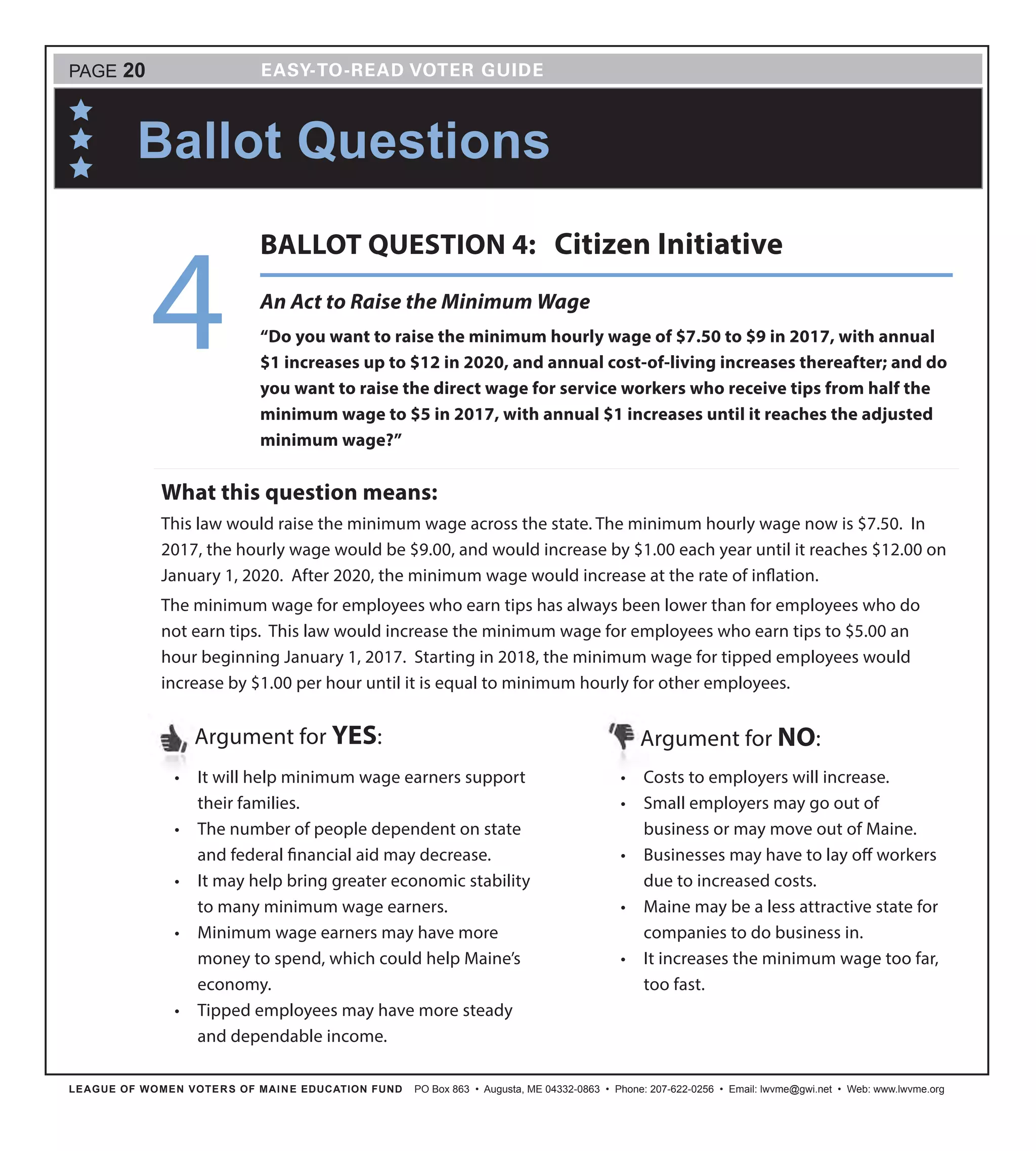 LEAGUE OF WOMEN VOTERS OF MAINE EDUCATION FUND PO Box 863 • Augusta, ME 04332-0863 • Phone: 207-622-0256 • Email: lwvme@gwi.net • Web: www.lwvme.org
•	 It will help minimum wage earners support
their families.
•	 The number of people dependent on state
and federal financial aid may decrease.
•	 It may help bring greater economic stability
to many minimum wage earners.
•	 Minimum wage earners may have more
money to spend, which could help Maine’s
economy.
•	 Tipped employees may have more steady
and dependable income.
Argument for YES: Argument for NO:
•	 Costs to employers will increase.
•	 Small employers may go out of
business or may move out of Maine.
•	 Businesses may have to lay off workers
due to increased costs.
•	 Maine may be a less attractive state for
companies to do business in.
•	 It increases the minimum wage too far,
too fast.
What this question means:
This law would raise the minimum wage across the state. The minimum hourly wage now is $7.50. In
2017, the hourly wage would be $9.00, and would increase by $1.00 each year until it reaches $12.00 on
January 1, 2020. After 2020, the minimum wage would increase at the rate of inflation.
The minimum wage for employees who earn tips has always been lower than for employees who do
not earn tips. This law would increase the minimum wage for employees who earn tips to $5.00 an
hour beginning January 1, 2017. Starting in 2018, the minimum wage for tipped employees would
increase by $1.00 per hour until it is equal to minimum hourly for other employees.
Ballot Questions
PAGE 20
An Act to Raise the Minimum Wage
“Do you want to raise the minimum hourly wage of $7.50 to $9 in 2017, with annual
$1 increases up to $12 in 2020, and annual cost-of-living increases thereafter; and do
you want to raise the direct wage for service workers who receive tips from half the
minimum wage to $5 in 2017, with annual $1 increases until it reaches the adjusted
minimum wage?”
4
BALLOT QUESTION 4: Citizen Initiative
 