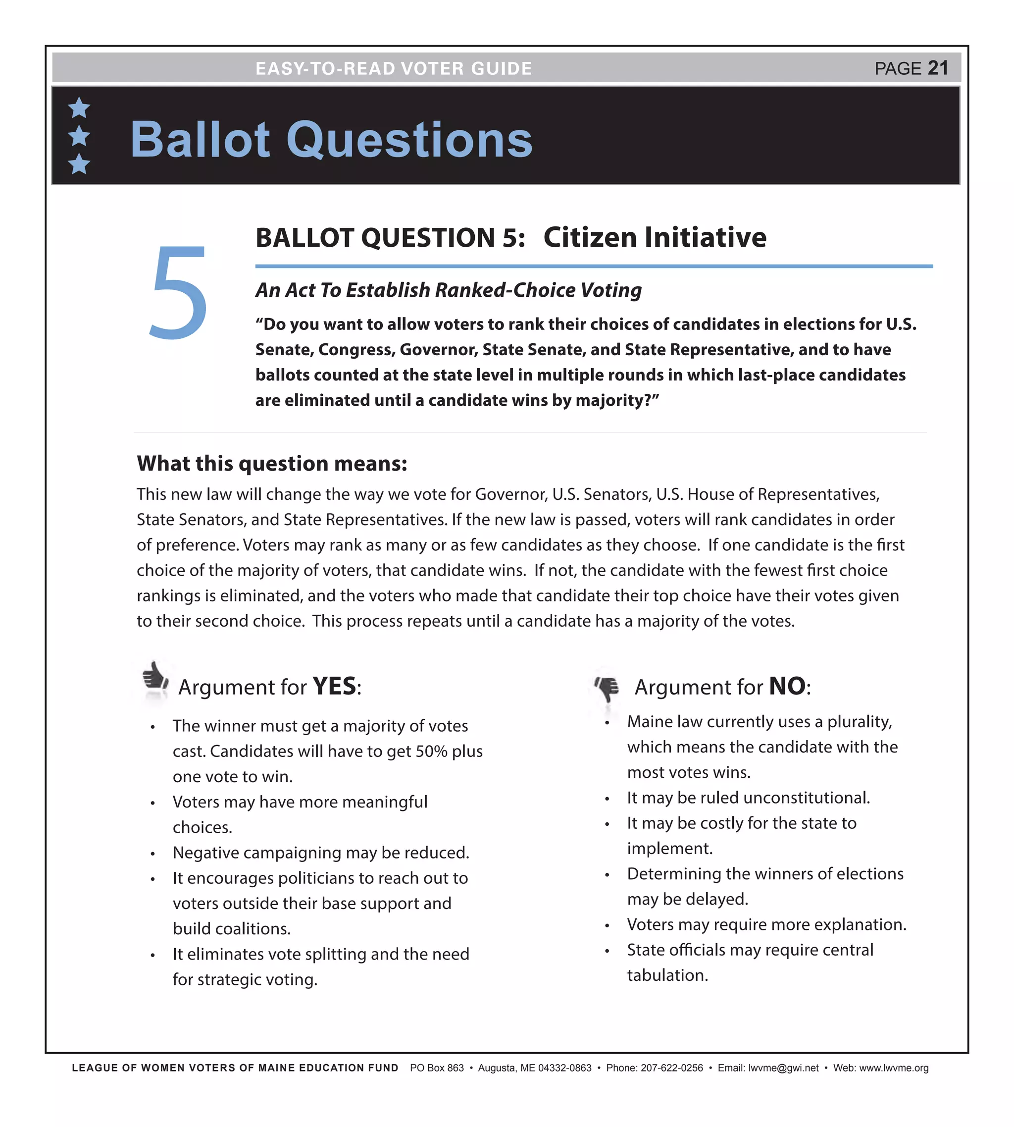 LEAGUE OF WOMEN VOTERS OF MAINE EDUCATION FUND PO Box 863 • Augusta, ME 04332-0863 • Phone: 207-622-0256 • Email: lwvme@gwi.net • Web: www.lwvme.org
PAGE 21
•	 The winner must get a majority of votes
cast. Candidates will have to get 50% plus
one vote to win.
•	 Voters may have more meaningful
choices.
•	 Negative campaigning may be reduced.
•	 It encourages politicians to reach out to
voters outside their base support and
build coalitions.
•	 It eliminates vote splitting and the need
for strategic voting.
Argument for YES: Argument for NO:
What this question means:
This new law will change the way we vote for Governor, U.S. Senators, U.S. House of Representatives,
State Senators, and State Representatives. If the new law is passed, voters will rank candidates in order
of preference. Voters may rank as many or as few candidates as they choose. If one candidate is the first
choice of the majority of voters, that candidate wins. If not, the candidate with the fewest first choice
rankings is eliminated, and the voters who made that candidate their top choice have their votes given
to their second choice. This process repeats until a candidate has a majority of the votes.
Ballot Questions
•	 Maine law currently uses a plurality,
which means the candidate with the
most votes wins.
•	 It may be ruled unconstitutional.
•	 It may be costly for the state to
implement.
•	 Determining the winners of elections
may be delayed.
•	 Voters may require more explanation.
•	 State officials may require central
tabulation.
An Act To Establish Ranked-Choice Voting
“Do you want to allow voters to rank their choices of candidates in elections for U.S.
Senate, Congress, Governor, State Senate, and State Representative, and to have
ballots counted at the state level in multiple rounds in which last-place candidates
are eliminated until a candidate wins by majority?”
5
BALLOT QUESTION 5: Citizen Initiative
 