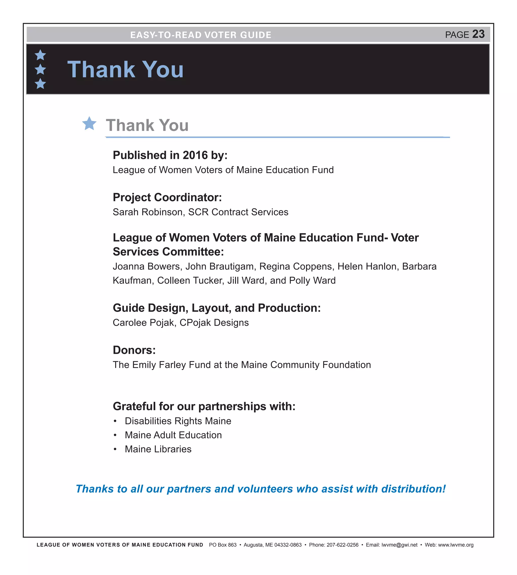 LEAGUE OF WOMEN VOTERS OF MAINE EDUCATION FUND PO Box 863 • Augusta, ME 04332-0863 • Phone: 207-622-0256 • Email: lwvme@gwi.net • Web: www.lwvme.org
PAGE 23
Thank You
Published in 2016 by:
League of Women Voters of Maine Education Fund
Project Coordinator:
Sarah Robinson, SCR Contract Services
League of Women Voters of Maine Education Fund- Voter
Services Committee:
Joanna Bowers, John Brautigam, Regina Coppens, Helen Hanlon, Barbara
Kaufman, Colleen Tucker, Jill Ward, and Polly Ward
Guide Design, Layout, and Production:
Carolee Pojak, CPojak Designs
Donors:
The Emily Farley Fund at the Maine Community Foundation
Grateful for our partnerships with:
•	 Disabilities Rights Maine
•	 Maine Adult Education
•	 Maine Libraries
Thank You
Thanks to all our partners and volunteers who assist with distribution!
 