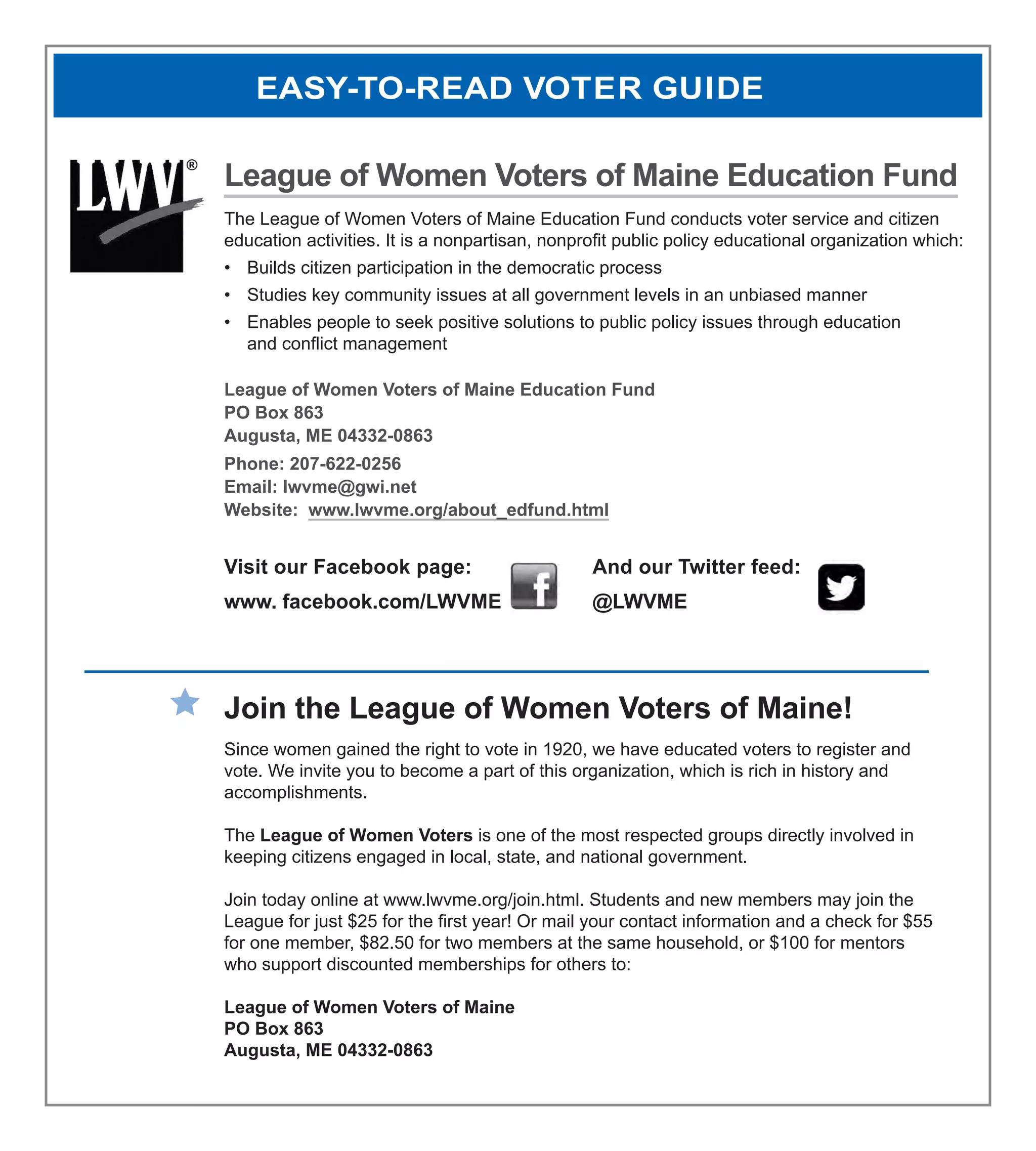 League of Women Voters of Maine Education Fund
The League of Women Voters of Maine Education Fund conducts voter service and citizen
education activities. It is a nonpartisan, nonprofit public policy educational organization which:
•	 Builds citizen participation in the democratic process
•	 Studies key community issues at all government levels in an unbiased manner
•	 Enables people to seek positive solutions to public policy issues through education
and conflict management
League of Women Voters of Maine Education Fund
PO Box 863
Augusta, ME 04332-0863
Phone: 207-622-0256
Email: lwvme@gwi.net
Website: www.lwvme.org/about_edfund.html
Visit our Facebook page: 			 And our Twitter feed:
www. facebook.com/LWVME		 @LWVME
Join the League of Women Voters of Maine!
Since women gained the right to vote in 1920, we have educated voters to register and
vote. We invite you to become a part of this organization, which is rich in history and
accomplishments.
The League of Women Voters is one of the most respected groups directly involved in
keeping citizens engaged in local, state, and national government.
Join today online at www.lwvme.org/join.html. Students and new members may join the
League for just $25 for the first year! Or mail your contact information and a check for $55
for one member, $82.50 for two members at the same household, or $100 for mentors
who support discounted memberships for others to:
League of Women Voters of Maine
PO Box 863
Augusta, ME 04332-0863
EASY-TO-READ VOTER GUIDE
 