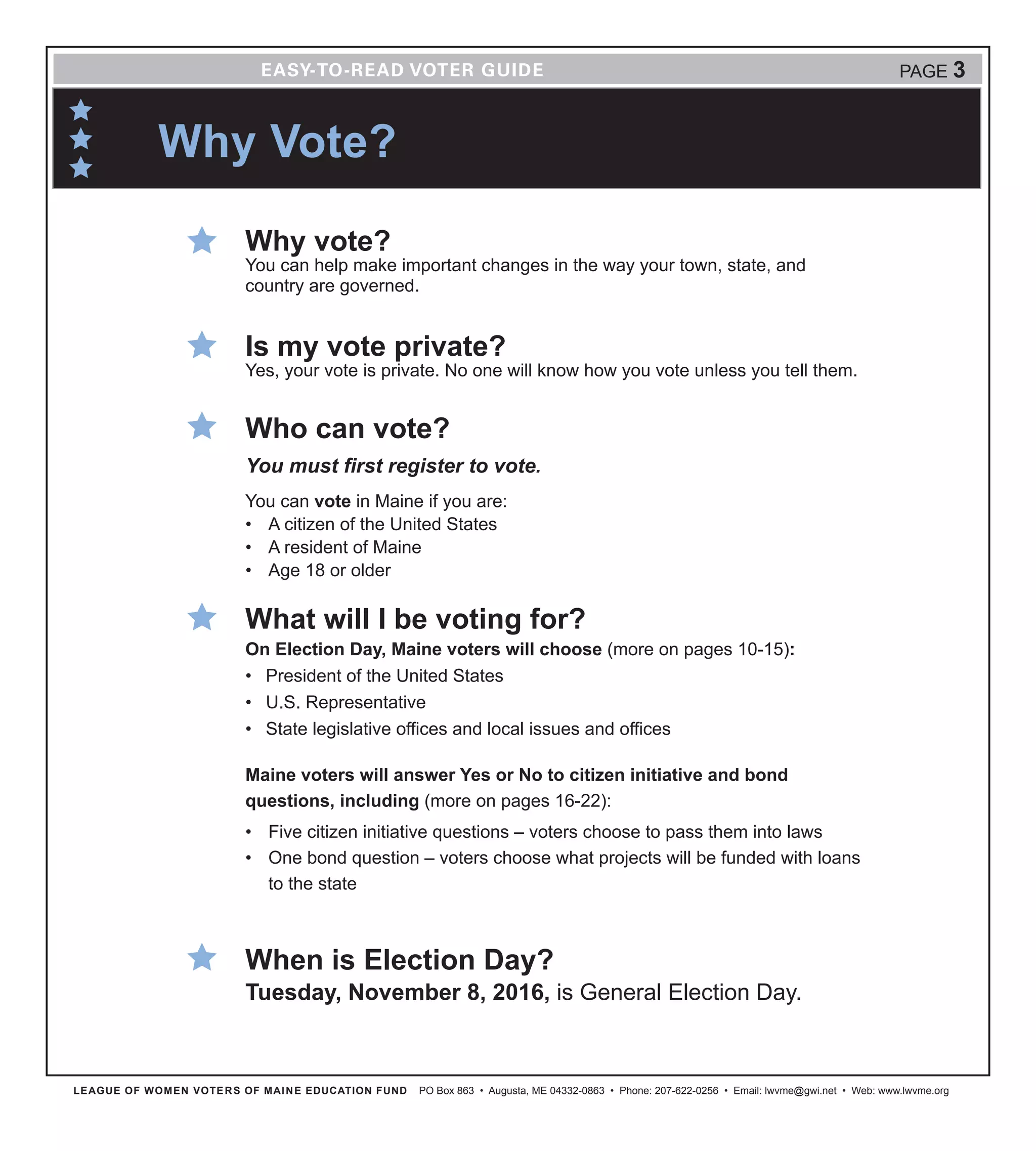 LEAGUE OF WOMEN VOTERS OF MAINE EDUCATION FUND PO Box 863 • Augusta, ME 04332-0863 • Phone: 207-622-0256 • Email: lwvme@gwi.net • Web: www.lwvme.org
Why Vote?
Why vote?
You can help make important changes in the way your town, state, and
country are governed.
Is my vote private?
Yes, your vote is private. No one will know how you vote unless you tell them.
Who can vote?
You must first register to vote.
You can vote in Maine if you are:
•	 A citizen of the United States
•	 A resident of Maine
•	 Age 18 or older
What will I be voting for?
On Election Day, Maine voters will choose (more on pages 10-15):
•	 President of the United States
•	 U.S. Representative
•	 State legislative offices and local issues and offices
Maine voters will answer Yes or No to citizen initiative and bond
questions, including (more on pages 16-22):
•	 Five citizen initiative questions – voters choose to pass them into laws
•	 One bond question – voters choose what projects will be funded with loans
to the state
When is Election Day?
Tuesday, November 8, 2016, is General Election Day.
PAGE 3
 