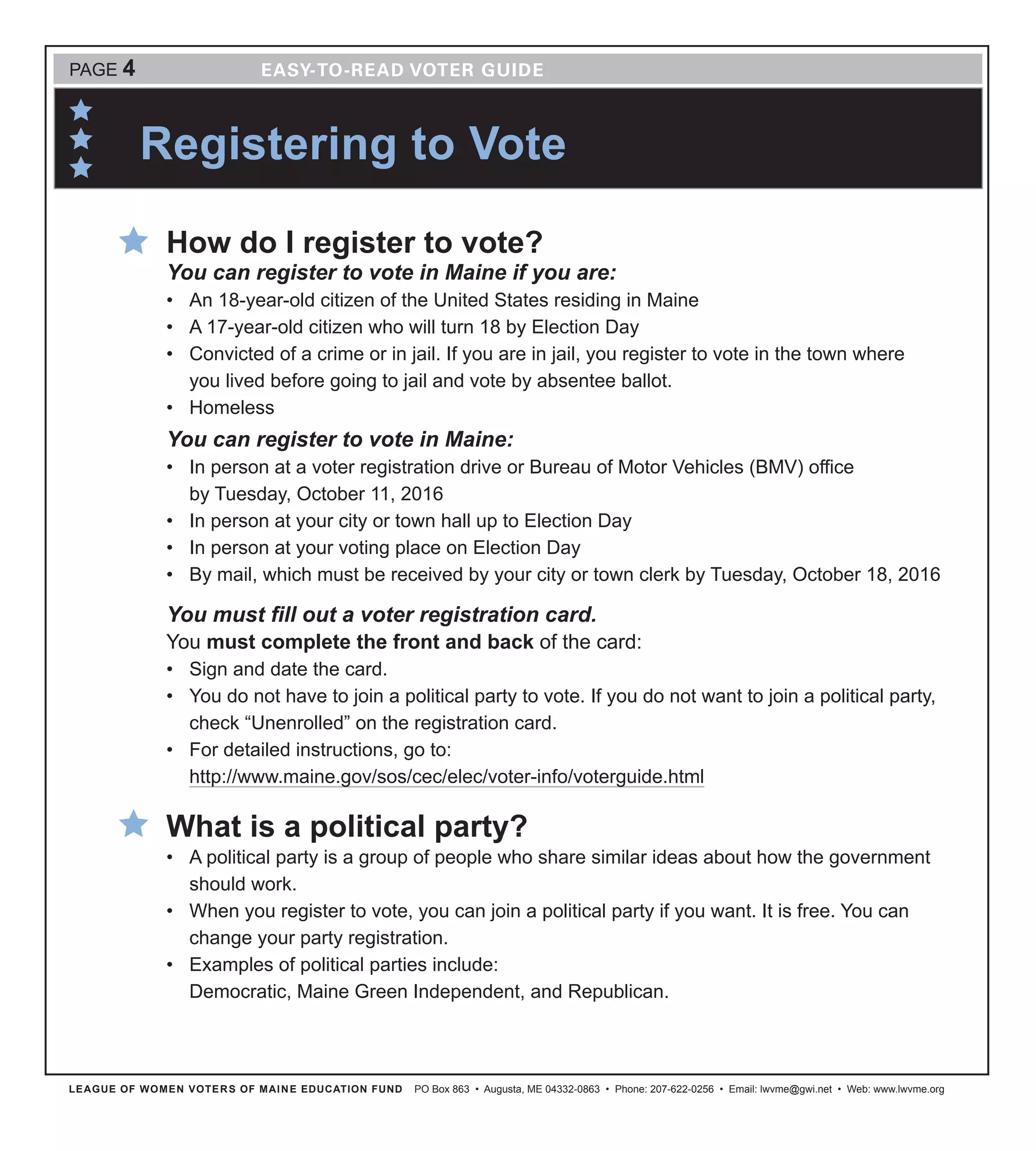 LEAGUE OF WOMEN VOTERS OF MAINE EDUCATION FUND PO Box 863 • Augusta, ME 04332-0863 • Phone: 207-622-0256 • Email: lwvme@gwi.net • Web: www.lwvme.org
How do I register to vote?
You can register to vote in Maine if you are:
•	 An 18-year-old citizen of the United States residing in Maine 
•	 A 17-year-old citizen who will turn 18 by Election Day
•	 Convicted of a crime or in jail. If you are in jail, you register to vote in the town where
you lived before going to jail and vote by absentee ballot. 
•	 Homeless
You can register to vote in Maine:
•	 In person at a voter registration drive or Bureau of Motor Vehicles (BMV) office
by Tuesday, October 11, 2016
•	 In person at your city or town hall up to Election Day
•	 In person at your voting place on Election Day
•	 By mail, which must be received by your city or town clerk by Tuesday, October 18, 2016
You must fill out a voter registration card.
You must complete the front and back of the card:
•	 Sign and date the card.
•	 You do not have to join a political party to vote. If you do not want to join a political party,
check “Unenrolled” on the registration card.
•	 For detailed instructions, go to:
http://www.maine.gov/sos/cec/elec/voter-info/voterguide.html
What is a political party?
•	 A political party is a group of people who share similar ideas about how the government
should work.
•	 When you register to vote, you can join a political party if you want. It is free. You can
change your party registration.
•	 Examples of political parties include:
Democratic, Maine Green Independent, and Republican.
PAGE 4
Registering to Vote
 